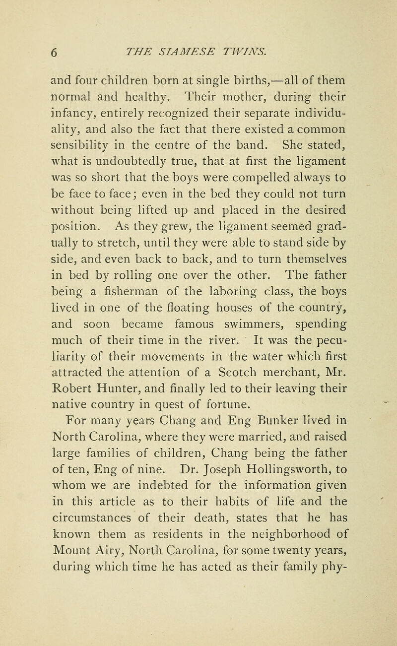 and four children born at single births,—all of them normal and healthy. Their mother, during their infancy, entirely recognized their separate individu- ality, and also the fact that there existed a common sensibility in the centre of the band. She stated, what is undoubtedly true, that at first the ligament was so short that the boys were compelled always to be face to face; even in the bed they could not turn without being lifted up and placed in the desired position. As they grew, the ligament seemed grad- ually to stretch, until they were able to stand side by side, and even back to back, and to turn themselves in bed by rolling one over the other. The father being a fisherman of the laboring class, the boys lived in one of the floating houses of the country, and soon became famous swimmers, spending much of their time in the river. It was the pecu- liarity of their movements in the water which first attracted the attention of a Scotch merchant, Mr. Robert Hunter, and finally led to their leaving their native country in quest of fortune. For many years Chang and Eng Bunker lived in North Carolina, where they were married, and raised large families of children, Chang being the father of ten, Eng of nine. Dr. Joseph Hollingsworth, to whom we are indebted for the information given in this article as to their habits of life and the circumstances of their death, states that he has known them as residents in the neighborhood of Mount Airy, North Carolina, for some twenty years, during which time he has acted as their family phy-