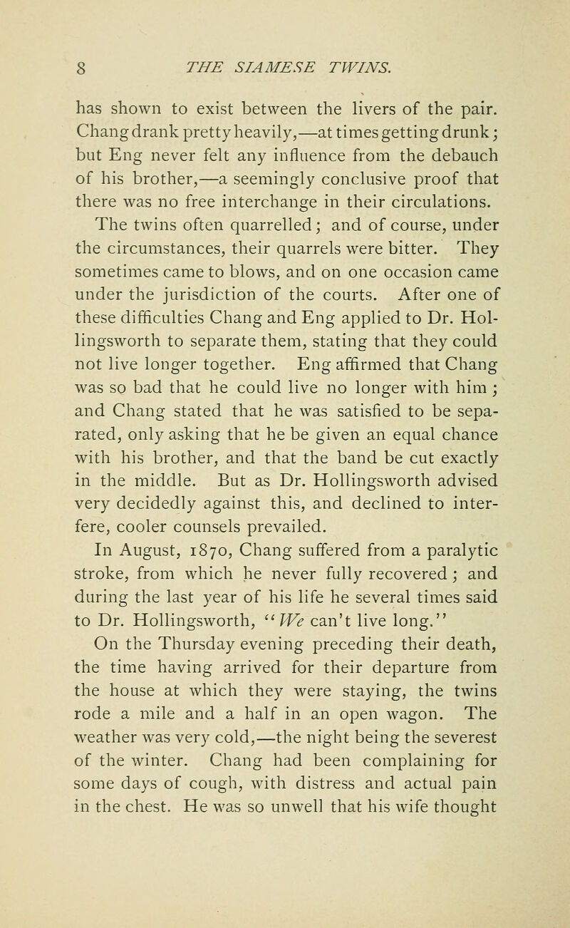 has shown to exist between the livers of the pair. Chang drank pretty heavily,—at times getting drunk; but Eng never felt any influence from the debauch of his brother,—a seemingly conclusive proof that there was no free interchange in their circulations. The twins often quarrelled; and of course, under the circumstances, their quarrels were bitter. They sometimes came to blows, and on one occasion came under the jurisdiction of the courts. After one of these difficulties Chang and Eng applied to Dr. Hol- lingsworth to separate them, stating that they could not live longer together. Eng affirmed that Chang was so bad that he could live no longer with him ; and Chang stated that he was satisfied to be sepa- rated, only asking that he be given an equal chance with his brother, and that the band be cut exactly in the middle. But as Dr. Hollingsworth advised very decidedly against this, and declined to inter- fere, cooler counsels prevailed. In August, 1870, Chang suffered from a paralytic stroke, from which he never fully recovered; and during the last year of his life he several times said to Dr. Hollingsworth, ''?f^ can't live long. On the Thursday evening preceding their death, the time having arrived for their departure from the house at which they were staying, the twins rode a mile and a half in an open wagon. The weather was very cold,—the night being the severest of the winter. Chang had been complaining for some days of cough, with distress and actual pain in the chest. He was so unwell that his wife thought