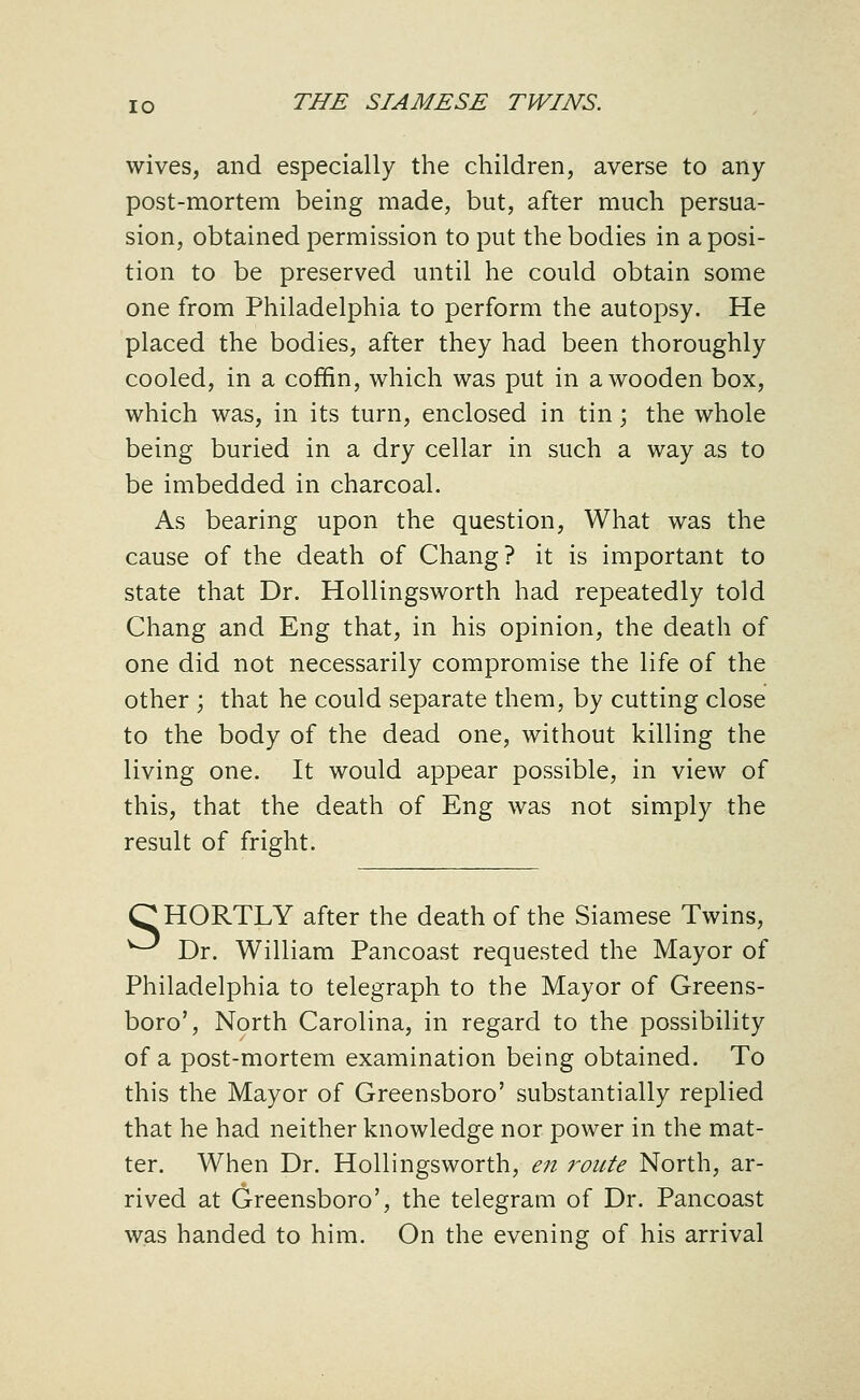 wives, and especially the children, averse to any post-mortem being made, but, after much persua- sion, obtained permission to put the bodies in a posi- tion to be preserved until he could obtain some one from Philadelphia to perform the autopsy. He placed the bodies, after they had been thoroughly cooled, in a coffin, which was put in a wooden box, which was, in its turn, enclosed in tin; the whole being buried in a dry cellar in such a way as to be imbedded in charcoal. As bearing upon the question. What was the cause of the death of Chang? it is important to state that Dr. Hollingsworth had repeatedly told Chang and Eng that, in his opinion, the death of one did not necessarily compromise the life of the other ; that he could separate them, by cutting close to the body of the dead one, without killing the living one. It would appear possible, in view of this, that the death of Eng was not simply the result of fright. O HORTLY after the death of the Siamese Twins, ^^ Dr. William Pancoast requested the Mayor of Philadelphia to telegraph to the Mayor of Greens- boro', North Carolina, in regard to the possibility of a post-mortem examination being obtained. To this the Mayor of Greensboro' substantially replied that he had neither knowledge nor power in the mat- ter. When Dr. Hollingsworth, en route North, ar- rived at Greensboro', the telegram of Dr. Pancoast was handed to him. On the evening of his arrival