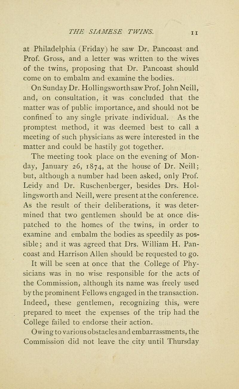 at Philadelphia (Friday) he saw Dr. Pancoast and Prof. Gross, and a letter was written to the wives of the twins, proposing that Dr. Pancoast should come on to embalm and examine the bodies. On Sunday Dr. Hollingsworthsaw Prof. John Neill, and, on consultation, it was concluded that the matter was of public importance, and should not be confined to any single private individual. As the promptest method, it was deemed best to call a meeting of such physicians as were interested in the matter and could be hastily got together. The meeting took place on the evening of Mon- day, January 26, 1874, at the house of Dr. Neill; but, although a number had been asked, only Prof. Leidy and Dr. Ruschenberger, besides Drs. Hol- lingsworth and Neill, were present at the conference. As the result of their deliberations, it was deter- mined that two gentlemen should be at once dis- patched to the homes of the twins, in order to examine and embalm the bodies as speedily as pos- sible; and it was agreed that Drs. William H. Pan- coast and Harrison Allen should be requested to go. It will be seen at once that the College of Phy- sicians was in no wise responsible for the acts of the Commission, although its name was freely used by the prominent Fellows engaged in the transaction. Indeed, these gentlemen, recognizing this, were prepared to nieet the expenses of the trip had the College failed to endorse their action. Owing to various obstacles and embarrassments, the Commission did not leave the city until Thursday