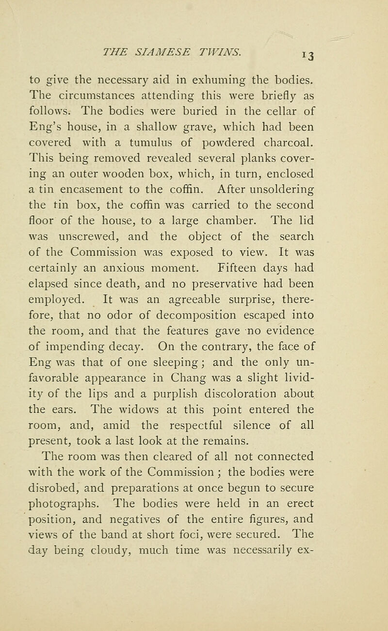 to give the necessary aid in exhuming the bodies. The circumstances attending this were briefly as follows. The bodies were buried in the cellar of Eng's house, in a shallow grave, which had been covered with a tumulus of powdered charcoal. This being removed revealed several planks cover- ing an outer wooden box, which, in turn, enclosed a tin encasement to the coffin. After unsoldering the tin box, the coflin was carried to the second floor of the house, to a large chamber. The lid was unscrewed, and the object of the search of the Commission was exposed to view. It was certainly an anxious moment. Fifteen days had elapsed since death, and no preservative had been employed. It was an agreeable surprise, there- fore, that no odor of decomposition escaped into the room, and that the features gave no evidence of impending decay. On the contrary, the face of Eng was that of one sleeping; and the only un- favorable appearance in Chang was a slight livid- ity of the lips and a purplish discoloration about the ears. The widows at this point entered the room, and, amid the respectful silence of all present, took a last look at the remains. The room was then cleared of all not connected with the work of the Comaiission j the bodies were disrobed, and preparations at once begun to secure photographs. The bodies were held in an erect position, and negatives of the entire figures, and views of the band at short foci, were secured. The day being cloudy, much time was necessarily ex-