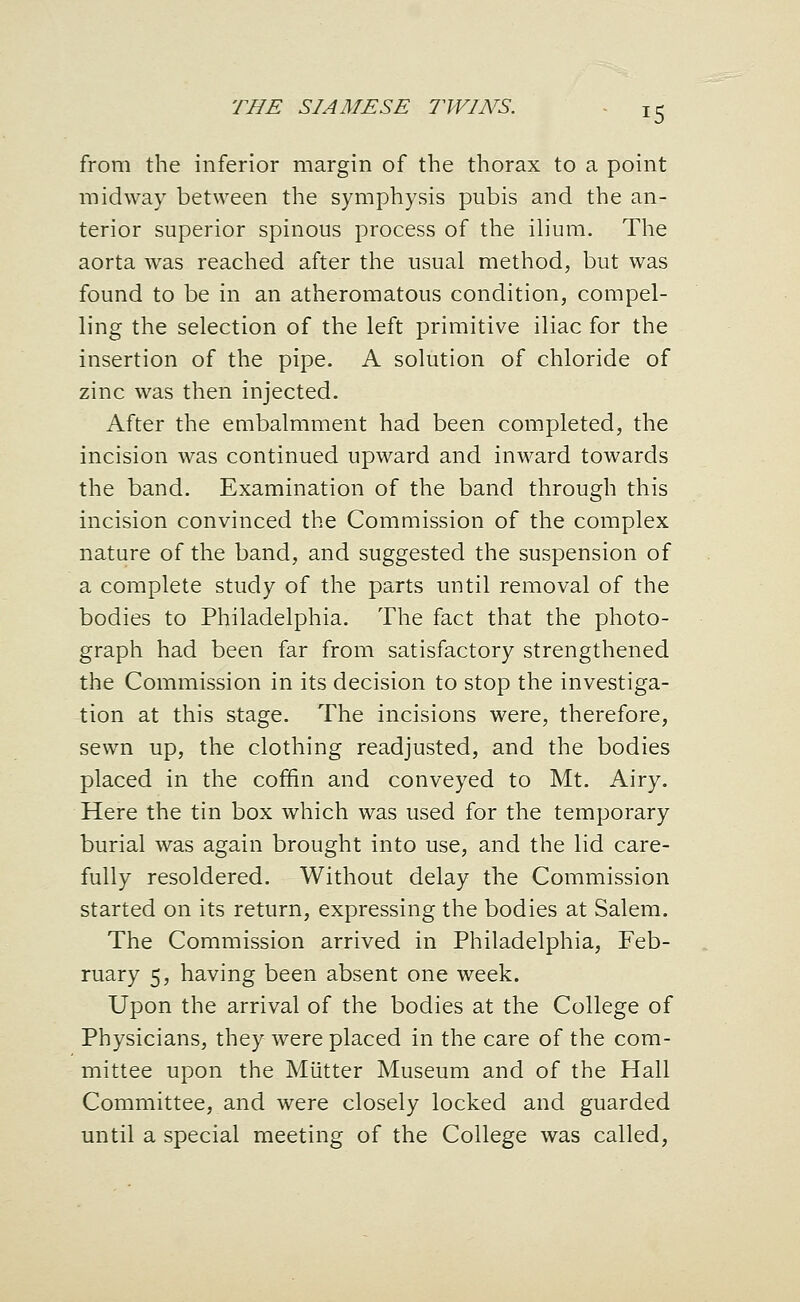 from the inferior margin of the thorax to a point midway between the symphysis pubis and the an- terior superior spinous process of the ilium. The aorta was reached after the usual method, but was found to be in an atheromatous condition, compel- ling the selection of the left primitive iliac for the insertion of the pipe. A solution of chloride of zinc was then injected. After the embalmment had been completed, the incision was continued upward and inward towards the band. Examination of the band through this incision convinced the Commission of the complex nature of the band, and suggested the suspension of a complete study of the parts until removal of the bodies to Philadelphia. The fact that the photo- graph had been far from satisfactory strengthened the Commission in its decision to stop the investiga- tion at this stage. The incisions were, therefore, sewn up, the clothing readjusted, and the bodies placed in the coffin and conveyed to Mt. Airy. Here the tin box which was used for the temporary burial was again brought into use, and the lid care- fully resoldered. Without delay the Commission started on its return, expressing the bodies at Salem. The Commission arrived in Philadelphia, Feb- ruary 5, having been absent one week. Upon the arrival of the bodies at the College of Physicians, they were placed in the care of the com- mittee upon the Mutter Museum and of the Hall Committee, and were closely locked and guarded until a special meeting of the College was called.