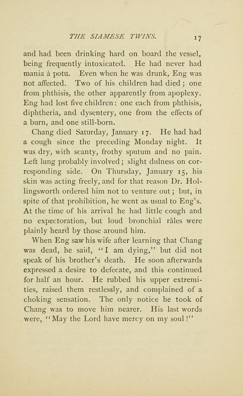 and had been drinking hard on board the vessel, being frequently intoxicated. He had never had mania a potu. Even when he was drunk, Eng was not affected. Two of his children had died; one from phthisis, the other apparently from apoplexy. Eng had lost five children: one each from phthisis, diphtheria, and dysentery, one from the effects of a burn, and one still-born. Chang died Saturday, January 17. He had had a cough since the preceding Monday night. It was dry, with scanty, frothy sputum and no pain. Left lung probably involved; slight dulness on cor- responding side. On Thursday, January 15, his skin was acting freely, and for that reason Dr. Hol- lingsworth ordered him not to venture out; but, in spite of that prohibition, he went as usual to Eng's. At the time of his arrival he had little cough and no expectoration, but loud bronchial rales were plainly heard by those around him. When Eng saw his wife after learning that Chang was dead, he said, I am dying, but did not speak of his brother's death. He soon afterwards expressed a desire to defecate, and this continued for half an hour. He rubbed his upper extremi- ties, raised them restlessly, and complained of a choking sensation. The only notice he took of Chang was to move him nearer. His last words -were, *^May the Lord have mercy on my soul!