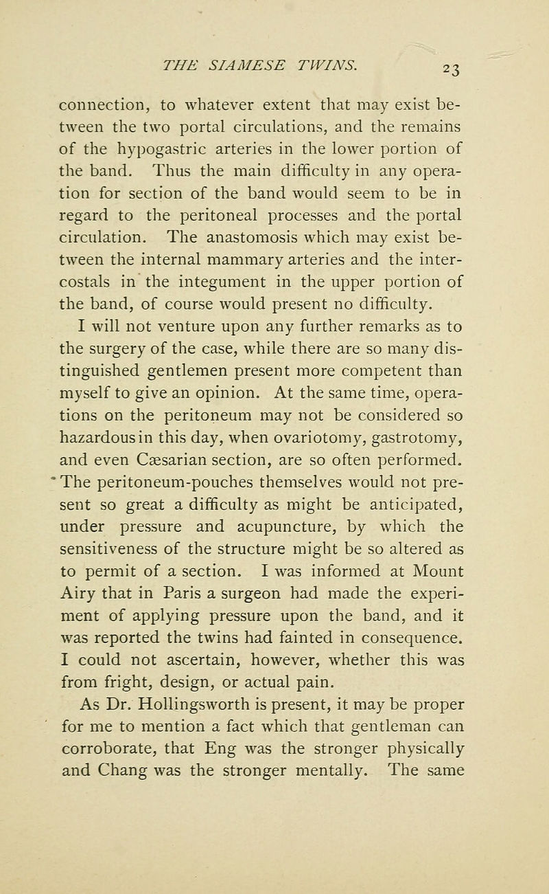 connection, to whatever extent that may exist be- tween the two portal circulations, and the remains of the hypogastric arteries in the lower portion of the band. Thus the main difficulty in any opera- tion for section of the band would seem to be in regard to the peritoneal processes and the portal circulation. The anastomosis which may exist be- tween the internal mammary arteries and the inter- costals in the integument in the upper portion of the band, of course would present no difficulty. I will not venture upon any further remarks as to the surgery of the case, while there are so many dis- tinguished gentlemen present more competent than myself to give an opinion. At the same time, opera- tions on the peritoneum may not be considered so hazardous in this day, when ovariotomy, gastrotomy, and even Caesarian section, are so often performed. The peritoneum-pouches themselves would not pre- sent so great a difficulty as might be anticipated, under pressure and acupuncture, by which the sensitiveness of the structure might be so altered as to permit of a section. I was informed at Mount Airy that in Paris a surgeon had made the experi- ment of applying pressure upon the band, and it was reported the twins had fainted in consequence. I could not ascertain, however, whether this was from fright, design, or actual pain. As Dr. Hollingsworth is present, it may be proper for me to mention a fact which that gentleman can corroborate, that Eng was the stronger physically and Chang was the stronger mentally. The same