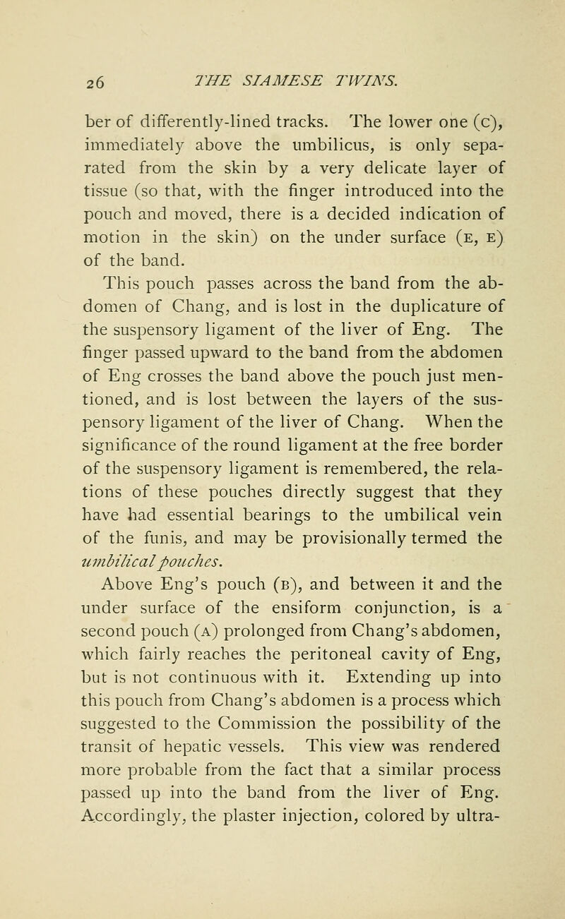 ber of differently-lined tracks. The lower one (c), immediately above the umbilicus, is only sepa- rated from the skin by a very delicate layer of tissue (so that, with the finger introduced into the pouch and moved, there is a decided indication of motion in the skin) on the under surface (e, e) of the band. This pouch passes across the band from the ab- domen of Chang, and is lost in the duplicature of the suspensory ligament of the liver of Eng. The finger passed upward to the band from the abdomen of Eng crosses the band above the pouch just men- tioned, and is lost between the layers of the sus- pensory ligament of the liver of Chang. When the significance of the round ligament at the free border of the suspensory ligament is remembered, the rela- tions of these pouches directly suggest that they have had essential bearings to the umbilical vein of the funis, and may be provisionally termed the umbilical poiLches. Above Eng's pouch (b), and between it and the under surface of the ensiform conjunction, is a second pouch (a) prolonged from Chang's abdomen, which fairly reaches the peritoneal cavity of Eng, but is not continuous with it. Extending up into this pouch from Chang's abdomen is a process which suggested to the Commission the possibility of the transit of hepatic vessels. This view was rendered more probable from the fact that a similar process passed up into the band from the liver of Eng. Accordingly, the plaster injection, colored by ultra-