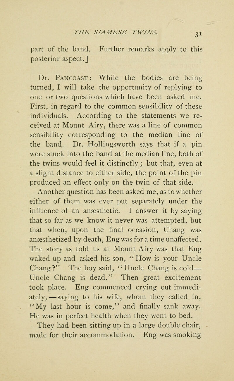 part of the band. Further remarks apply to this posterior aspect.] Dr. Pancoast : While the bodies are being turned, I will take the opportunity of replying to one or two questions which have been asked me. First, in regard to the common sensibility of these individuals. According to the statements we re- ceived at Mount Airy, there was a line of common sensibility corresponding to the median line of the band. Dr. Hollingsworth says that if a pin were stuck into the band at the median line, both of the twins would feel it distinctly; but that, even at a slight distance to either side, the point of the pin produced an effect only on the twin of that side. Another question has been asked me, as to whether either of them was ever put separately under the influence of an anaesthetic. I answer it by saying that so far as we know it never was attempted, but that when, upon the final occasion, Chang was anaesthetized by death, Eng was for a time unaffected. The story as told us at Mount Airy was that Eng waked up and asked his son, ''How is your Uncle Chang? The boy said, ''Uncle Chang is cold— Uncle Chang is dead. Then great excitement took place. Eng commenced crying out immedi- ately,—saying to his wife, whom they called in, My last hour is come, and finally sank away. He was in perfect health when they went to bed. They had been sitting up in a large double chair, made for their accommodation. Eng was smoking