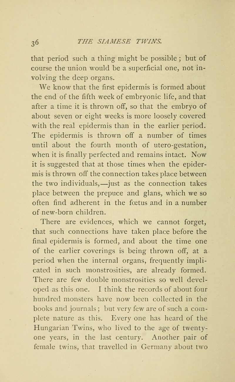 that period such a thing might be possible; but of course the union would be a superficial one, not in- volving the deep organs. We know that the first epidermis is formed about the end of the fifth week of embryonic life, and that after a time it is thrown off, so that the embryo of about seven or eight weeks is more loosely covered with the real epidermis than in the earlier period. The epidermis is thrown off a number of times until about the fourth month of utero-gestation, when it is finally perfected and remains intact. Now it is suggested that at those times when the epider- mis is thrown off the connection takes place between the two individuals,—^just as the connection takes place between the prepuce and glans, which we so often find adherent in the foetus and in a number of new-born children. There are evidences, which we cannot forget, that such connections have taken place before the final epidermis is formed, and about the time one of the earlier coverings is being thrown off, at a period when the internal organs, frequently impli- cated in such monstrosities, are already formed. There are io.^^ double monstrosities so well devel- oped as this one. I think the records of about four hundred monsters have now been collected in the books and journals; but very few are of such a com- plete nature as this. Every one has heard of the Hungarian Twins, who lived to the age of twenty- one years, in the last century. Another pair of female twins, that travelled in Germany about two