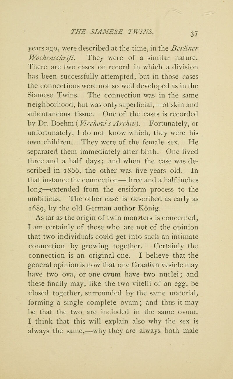 years ago, were described at the time, in the Berliner Wochenschrift. They were of a similar nature. There are two cases on record in which a division has been successfully attempted, but in those cases the connections were not so well developed as in the Siamese Twins. The connection was in the same neighborhood, but was only superficial,—of skin and subcutaneous tissue. One of the cases is recorded by Dr. Boehm ( Virchow's Ai^chiv). Fortunately, or unfortunately, I do not know which, they were his own children. They were of the female sex. He separated them immediately after birth. One lived three and a half days; and when the case was de- scribed in 1866, the other was five years old. In that instance the connection—three and a half inches long—extended from the ensiform process to the umbilicus. The other case is described as early as 1689, by the old German author Konig. As far as the origin of twin mons-ters is concerned, I am certainly of those who are not of the opinion that two individuals could gtl into such an intimate connection by growing together. Certainly the connection is an original one. I believe that the general opinion is now that one Graafian vesicle may have two ova, or one ovum have two nuclei; and these finally may, like the two vitelli of an ^gg, be closed together, surrounded by the same material, forming a single complete ovum; and thus it may be that the two are included in the same ovum. I think that this will explain also why the sex is always the same,—^why they are always both male