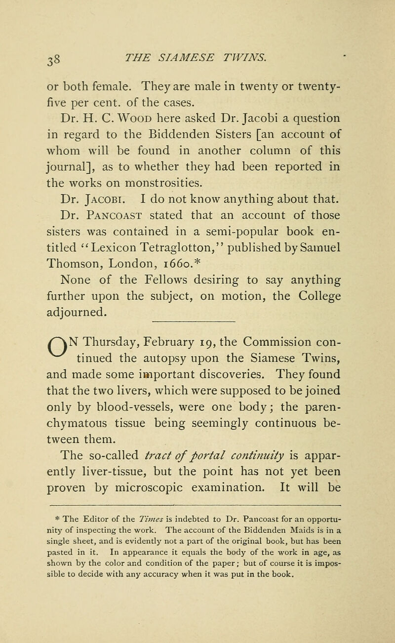 or both female. They are male in twenty or twenty- five per cent, of the cases. Dr. H. C. Wood here asked Dr. Jacobi a question in regard to the Biddenden Sisters [an account of whom will be found in another column of this journal], as to whether they had been reported in the works on monstrosities. Dr. Jacobi. I do not know anything about that. Dr. Pancoast stated that an account of those sisters was contained in a semi-popular book en- titled '^Lexicon Tetraglotton, published by Samuel Thomson, London, 1660.* None of the Fellows desiring to say anything further upon the subject, on motion, the College adjourned. /^N Thursday, February 19, the Commission con- ^^^ tinned the autopsy upon the Siamese Twins, and made some important discoveries. They found that the two livers, which were supposed to be joined only by blood-vessels, were one body; the paren- chymatous tissue being seemingly continuous be- tween them. The so-called tract of portal continuity is appar- ently liver-tissue, but the point has not yet been proven by microscopic examination. It will be * The Editor of the Times is indebted to Dr. Pancoast for an opportu- nity of inspecting the work. The account of the Biddenden Maids is in a single sheet, and is evidently not a part of the original book, but has been pasted in it. In appearance it equals the body of the work in age, as shown by the color and condition of the paper; but of course it is impos- sible to decide with any accuracy when it was put in the book.