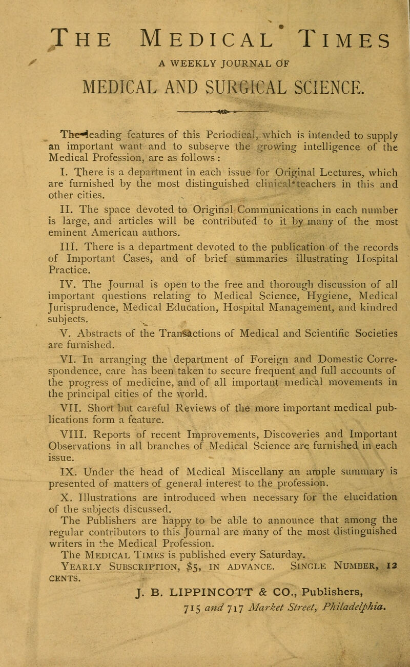 Jhe M edical* Times J y A WEEKLY JOURNAL OF H MEDICAL AND SURGICAL SCIENCE. 4<!»- ' The^eading features of this Periodical, which is intended to supply an important want and to subserve the growing intelligence of the Medical Profession, are as follows : I. Xhere is a department in each issue for Original Lectures, which are furnished by the most distinguished clinical*teachers in this and other cities. II. The space devoted to Original Communications in each number is large, and articles will be contributed to it by many of the most eminent American authors. III. There is a department devoted to the publication of the records of Important Cases, and of brief summaries illustrating Hospital Practice. IV. The Journal is open to the free and thorough discussion of all important questions relating to Medical Science, Hygiene, Medical Jurisprudence, Medical Education, Hospital Management, and kindred subjects. V. Abstracts of the Tran'§a,ctions of Medical and Scientific Societies are furnished. VI. In arranging the department of Foreign and Domestic Corre- spondence, care has been taken to secure frequent and full accounts of the progress of medicine, and of all important medical movements in the principal cities of the world. VII. Short but careful Reviews of the more important medical pub- lications form a feature. VIII. Reports of recent Improvements, Discoveries and Important Observations in all branches of Medical Science are furnished in each issue. IX. Under the head of Medical Miscellany an ample summary is presented of matters of general interest to the profession. X. Illustrations are introduced when necessary for the elucidation of the subjects discussed. The Publishers are happy to be able to announce that among the regular contributors to this Journal are many of the most distinguished writers in the Medical Profession. The Medical Times is published every Saturday. Yearly Subscription, ^5, in advance. Single Number, i3 CENTS. J. B. LIPPINCOTT & CO., Publishers, 715 and 717 Market Street, Philadelphia.