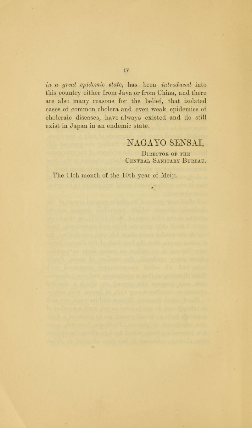in a great epidemic state, has been introduced into this country either from Java or from China, and there are also many reasons for the belief, that isolated cases of common cholera and even weak epidemics of choleraic diseases, have always existed and do still exist in Japan in an endemic state. NAGAYO SENSAI, Director of the Central Sanitary Bureau.
