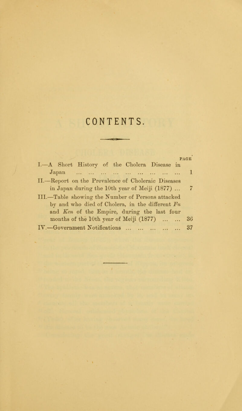 CONTENTS PAGE I.—A Short History of the Cholera Disease in Japan 1 II.—Report on the Prevalence of Choleraic Diseases in Japan during the 10th year of Meiji (1877) ... 7 III.—Table showing the Number of Persons attacked by and who died of Cholera, in the different Fu and Ken of the Empire, during the last four months of the 10th year of Meiji (1877) 3G IV.—Government Notifications 37