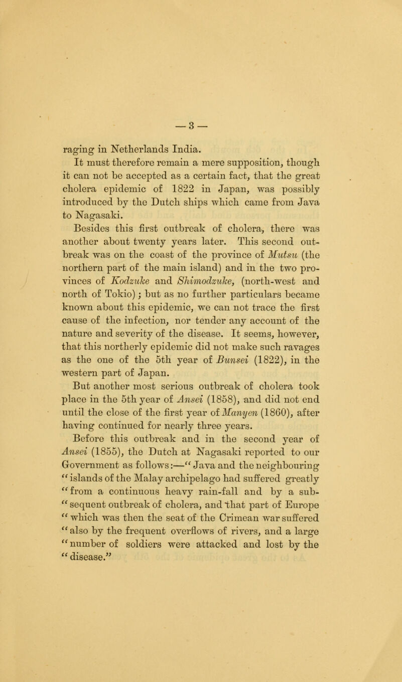 raging in Netherlands India. It must therefore remain a mere supposition, though it can not be accepted as a certain fact, that the great cholera epidemic of 1822 in Japan, was possibly- introduced by the Dutch ships which came from Java to Nagasaki. Besides this first outbreak of cholera, there was another about twenty years later. This second out- break was on the coast of the province of Mutsu (the northern part of the main island) and in the two pro- vinces of Kodzake and Shimodzuke, (north-west and north of Tokio); but as no further particulars became known about this epidemic, we can not trace the first cause of the infection, nor tender any account of the nature and severity of the disease. It seems, however, that this northerly epidemic did not make such ravages as the one of the 5th year of Bunsei (1822), in the western part of Japan. But another most serious outbreak of cholera took place in the 5th year of Ansei (1858), and did not end until the close of the first year oiManyen (1860), after having continued for nearly three years. Before this outbreak and in the second year of Ansei (1855), the Dutch at Nagasaki reported to our Government as follows:—'' Java and the neighbouring  islands of the Malay archipelago had suffered greatly from a continuous heavy rain-fall and by a sub-  sequent outbreak of cholera, and that part of Europe  which was then the seat of the Crimean war suffered  also by the frequent overflows of rivers, and a large number of soldiers were attacked and lost by the  disease.