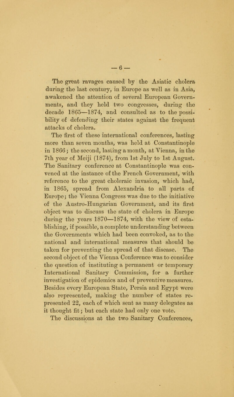 The great ravages caused by the Asiatic cholera during the last century, in Europe as well as in Asia, awakened the attention of several European Govern- ments, and they held two congresses, during the decade 1865—1874, and consulted as to the possi- bility of defending their states against the frequent attacks of cholera. The first of these international conferences, lasting more than seven months, was held at Constantinople in 1866; the second, lasting a month, at Vienna, in the 7th year of Meiji (1874), from 1st July to 1st August. The Sanitary conference at Constantinople was con- vened at the instance of the French G overnment, with reference to the great choleraic invasion, which had, in 1865, spread from Alexandria to all parts of Europe; the Vienna Congress was due to the initiative of the Austro-Hungarian Government, and its first object was to discuss the state of cholera in Europe during the years 1870—1874, with the view of esta- blishing, if possible, a complete understanding between the Governments which had been convoked, as to the national and international measures that should be taken for preventing the spread of that disease. The second object of the Vienna Conference was to consider the question of instituting a permanent or temporary International Sanitary Commission, for a further investigation of epidemics and of preventive measures. Besides every European State, Persia and Egypt were also represented, making the number of states re- presented 22, each of which sent as many delegates as it thought fit; but each state had only one vote. The discussions at the two Sanitary Conferences,