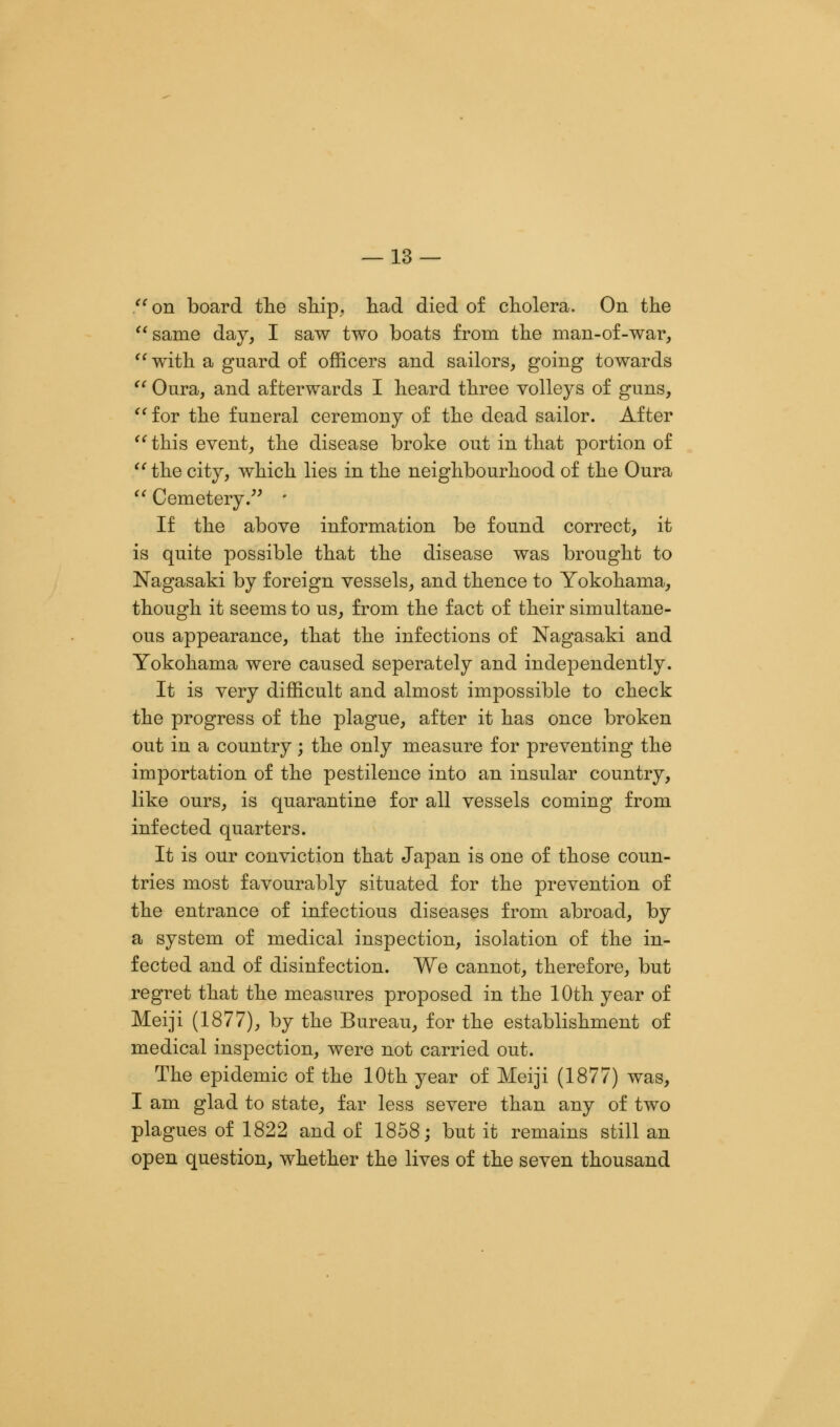  on board the ship, had died of cholera. On the  same day, I saw two boats from the man-of-war, with a guard of officers and sailors, going towards  Oura, and afterwards I heard three volleys of guns, for the funeral ceremony of the dead sailor. After  this event, the disease broke out in that portion of  the city, which lies in the neighbourhood of the Oura  Cemetery. • If the above information be found correct, it is quite possible that the disease was brought to Nagasaki by foreign vessels, and thence to Yokohama, though it seems to us, from the fact of their simultane- ous appearance, that the infections of Nagasaki and Yokohama were caused seperately and independently. It is very difficult and almost impossible to check the progress of the plague, after it has once broken out in a country; the only measure for preventing the importation of the pestilence into an insular country, like ours, is quarantine for all vessels coming from infected quarters. It is our conviction that Japan is one of those coun- tries most favourably situated for the prevention of the entrance of infectious diseases from abroad, by a system of medical inspection, isolation of the in- fected and of disinfection. We cannot, therefore, but regret that the measures proposed in the 10th year of Meiji (1877), by the Bureau, for the establishment of medical inspection, were not carried out. The epidemic of the 10th year of Meiji (1877) was, I am glad to state, far less severe than any of two plagues of 1822 and of 1858; but it remains still an open question, whether the lives of the seven thousand