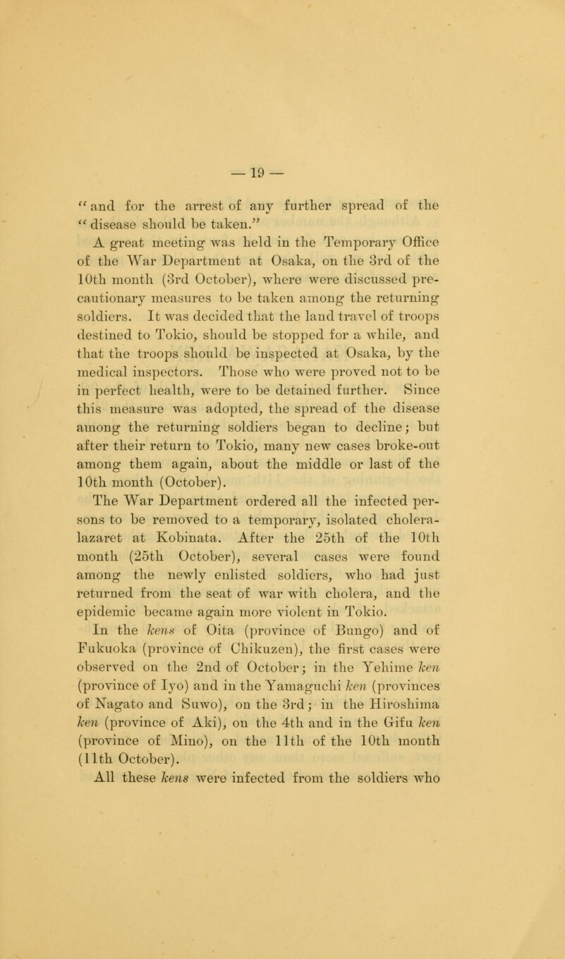  and for the arrest of any further spread of the  disease should be taken. A great meeting was held in the Temporary Office of the War Department at Osaka, on the 3rd of the 10th month (3rd October), where were discussed pre- cautionary measures to be taken among the returning' soldiers. It was decided that the land travel of troops destined to Tokio, should be stopped for a while, and that the troops should be inspected at Osaka, by the medical inspectors. Those who were proved not to be in perfect health, were to be detained further. Since this measure was adopted, the spread of the disease among the returning soldiers began to decline; but after their return to Tokio, many new cases broke-out among them again, about the middle or last of the 10th month (October). The War Department ordered all the infected per- sons to be removed to a temporary, isolated cholera- lazaret at Kobinata. After the 25th of the 10th month (25th October), several cases were found among the newly enlisted soldiers, who had just returned from the seat of war with cholera, and the epidemic became again more violent in Tokio. In the kens of Oita (province of Bungo) and of Fukuoka (province of Chikuzen), the first cases were observed on the 2nd of October; in the Yehime ken (province of Iyo) and in the Yamaguchi ken (provinces of Nagato and Suwo), on the 3rd; in the Hiroshima ken (province of Aki), on the 4th and in the Gif u ken (province of Mino), on the 11th of the 10th month (11th October). All these kens were infected from the soldiers who