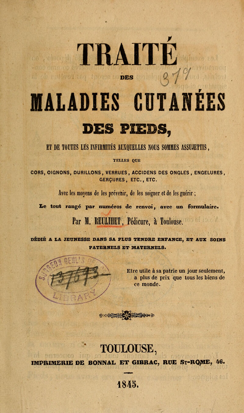 TRAITE des a^°I MALADIES CUTANÉES DES PIEDS, ET DE TOUTES LES WIMITÉS MXMLLES SOUS MES ASSUJETTIS, TELLES OEE CORS, OIGNONS, DURILLONS, VERRUES, ACCIDENS DES ONGLES , ENGELURES, GERÇURES, ETC., ETC. Avec les moyens de les prévenir, de les soigner et de les guérir ; £e tout rangé par numéros de renvoi, avec un formulaire» Par M. RETILIHET, Pédicure, à Toulouse. DÉDIÉ A Z.A JEUNESSE DANS SA PLUS TENDRE ENFANCE, ET AUX SOINS PATERNELS ET MATERNELS. Etre utile à sa patrie un jour seulement, a plus de prix que tous les biens de ce monde. TOULOUSE, IMPRIMERIE DE BONNAL ET GIBRAC, RUE St-RQME, 46. 1845.