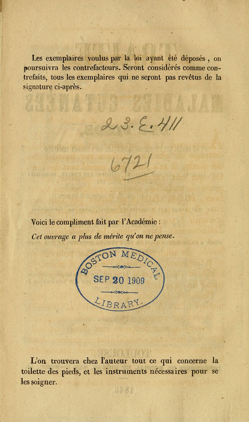 Les exemplaires voulus par la loi ayant été déposés , on poursuivra les contrefacteurs. Seront considérés comme con- trefaits, tous les exemplaires qui ne seront pas revêtus de la signature ci-après. JLS.^J/// Voici le compliment fait par l'Académie : Cet ouvrage a plus de mérite qu'on ne pense. L'on trouvera chez l'auteur tout ce qui concerne la toilette des pieds, et les instruments nécessaires pour se les soigner.