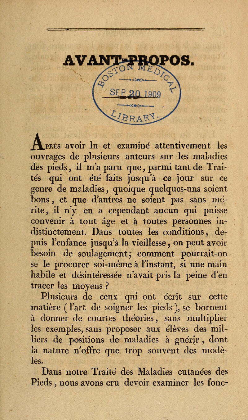 AVAN .près avoir lu et examine attentivement les ouvrages de plusieurs auteurs sur les maladies des pieds, il ma paru que, parmi tant de Trai- tés qui ont été faits jusqu'à ce jour sur ce genre de maladies, quoique quelques-uns soient bons, et que d'autres ne soient pas sans mé- rite, il n'y en a cependant aucun qui puisse convenir à tout âge et à toutes personnes in- distinctement. Dans toutes les conditions, de- puis l'enfance jusqu'à la vieillesse, on peut avoir besoin de soulagement} comment pourrait-on se le procurer soi-même à l'instant, si une main habile et désintéressée n'avait pris la peine d'en tracer les moyens ? Plusieurs de ceux qui ont écrit sur cette matière ( l'art de soigner les pieds ), se bornent à donner de courtes théories, sans multiplier les exemples, sans proposer aux élèves des mil- liers de positions de maladies à guérir, dont la nature n'offre que trop souvent des modè- les. Dans notre Traité des Maladies cutanées des Pieds, nous avons cru devoir examiner les fonc-