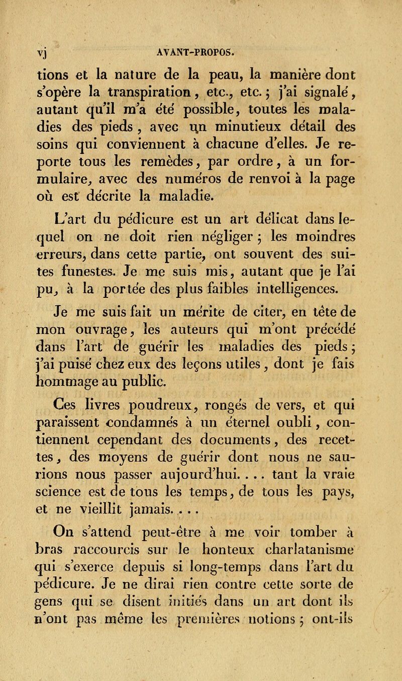 tions et la nature de la peau, la manière dont s'opère la transpiration, etc., etc. ; j'ai signalé, autant qu'il m'a e'té possible, toutes les mala- dies des pieds , avec uxi minutieux détail des soins qui conviennent à chacune délies. Je re- porte tous les remèdes, par ordre, à un for- mulaire, avec des numéros de renvoi à la page où est décrite la maladie. L'art du pédicure est un art délicat dans le- quel on ne doit rien négliger ; les moindres erreurs, dans cette partie, ont souvent des sui- tes funestes. Je me suis mis, autant que je l'ai pu, à la portée des plus faibles intelligences. Je me suis fait un mérite de citer, en tète de mon ouvrage, les auteurs qui m'ont précédé dans l'art de guérir les maladies des pieds ; j'ai puisé chez eux des leçons utiles, dont je fais hommage au public. Ces livres poudreux, rongés de vers, et qui paraissent condamnés à un éternel oubli, con- tiennent cependant des documents, des recet- tes, des moyens de guérir dont nous ne sau- rions nous passer aujourd'hui. . .. tant la vraie science est de tous les temps, de tous les pays, et ne vieillit jamais. . .. On s'attend peut-être à me voir tomber à bras raccourcis sur le honteux charlatanisme qui s'exerce depuis si long-temps dans l'art du pédicure. Je ne dirai rien contre cette sorte de gens qui se disent initiés dans un art dont ils n'ont pas même les .premières notions ; ont-ils