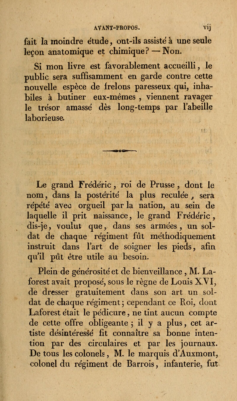 AVANT-PROPOS. vij fait la moindre étude, ont-ils assisté à une seule leçon anatomique et chimique? — Non. Si mon livre est favorablement accueilli, le public sera suffisamment en garde contre cette nouvelle espèce de irelons paresseux qui, inha- biles à butiner eux-mêmes , viennent ravager le trésor amassé dès long-temps par l'abeille laborieuse. Le grand Frédéric, roi de Prusse, dont le nom, dans la postérité la plus reculée 9 sera répété avec orgueil par la nation, au sein de laquelle il prit naissance, le grand Frédéric, dis-je, voulut que, dans ses armées, un sol- dat de chaque régiment fût méthodiquement instruit dans Fart de soigner les pieds, afin qu'il pût être utile au besoin. Plein de générosité et de bienveillance , M. La- forest avait proposé, sous le règne de Louis XVI, de dresser gratuitement dans son art un sol- dat de chaque régiment ; cependant ce Roi, dont Laforest était le pédicure, ne tint aucun compte de cette offre obligeante 5 il y a plus, cet ar- tiste désintéressé fit connaître sa bonne inten- tion par des circulaires et par les journaux. De tous les colonels, M. le marquis d'Auxmont, colonel du régiment de Barrois, infanterie, fut