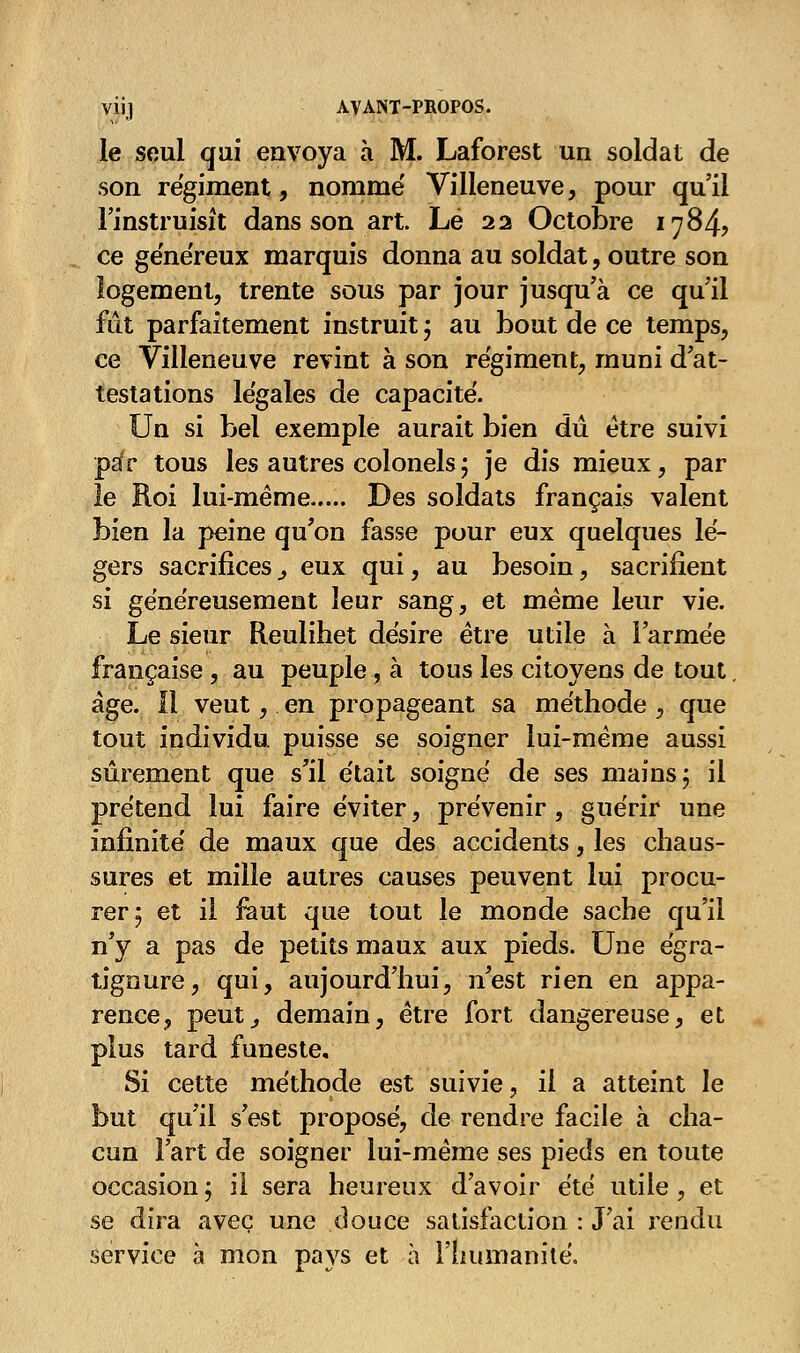 le seul qui envoya à M. Laforest un soldat de son régiment, nomme Villeneuve, pour qu'il l'instruisît dans son art. Lé 22 Octobre 1784, ce généreux marquis donna au soldat, outre son logement, trente sous par jour jusqu'à ce qu'il fut parfaitement instruit ; au bout de ce temps, ce Villeneuve revint à son régiment, muni d'at- testations légales de capacité. Un si bel exemple aurait bien dû être suivi ps(r tous les autres colonels ; je dis mieux, par le Roi lui-même Des soldats français valent bien la peine qu'on fasse pour eux quelques lé- gers sacrifices ^ eux qui, au besoin, sacrifient si généreusement leur sang, et même leur vie. Le sieur Reulihet désire être utile à l'armée française , au peuple, à tous les citoyens de tout. âge. Il veut, en propageant sa méthode , que tout individu puisse se soigner lui-même aussi sûrement que s'il était soigné de ses mains ; il prétend lui faire éviter, prévenir , guérir une infinité de maux que des accidents, les chaus- sures et mille autres causes peuvent lui procu- rer; et il faut que tout le monde sache qu'il n'y a pas de petits maux aux pieds. Une égra- tignure, qui, aujourd'hui, n'est rien en appa- rence, peut, demain, être fort dangereuse, et plus tard funeste. Si cette méthode est suivie, il a atteint le but qu'il s'est proposé, de rendre facile à cha- cun l'art de soigner lui-même ses pieds en toute occasion; il sera heureux d'avoir été utile, et se dira avec une douce satisfaction : J'ai rendu service à mon pays et à l'humanité.