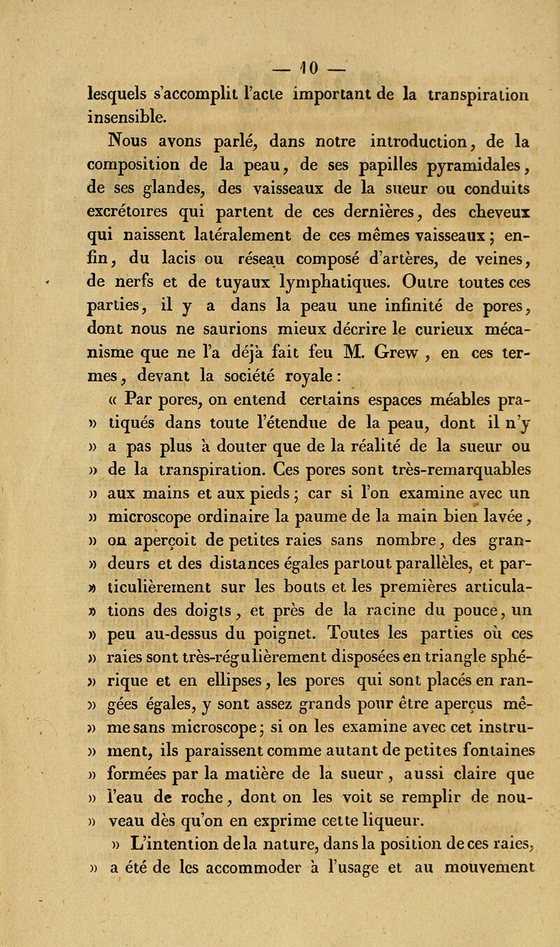 — 40 — lesquels s'accomplit l'acte important de la transpiration insensible. Nous avons parlé, dans notre introduction, de la composition de la peau, de ses papilles pyramidales, de ses glandes, des vaisseaux de la sueur ou conduits excrétoires qui partent de ces dernières, des cheveux qui naissent latéralement de ces mêmes vaisseaux ; en- fin, du lacis ou réseau composé d'artères, de veines, de nerfs et de tuyaux lymphatiques. Outre toutes ces parties, il y a dans la peau une infinité de pores, dont nous ne saurions mieux décrire le curieux méca- nisme que ne l'a déjà fait feu M. Grew , en ces ter- mes , devant la société royale : (( Par pores, on entend certains espaces méables pra- » tiques dans toute l'étendue de la peau, dont il n'y » a pas plus a douter que de la réalité de la sueur ou » de la transpiration. Ces pores sont très-remarquables )) aux mains et aux pieds ; car si l'on examine avec un » microscope ordinaire la paume de la main bien lavée, » on aperçoit de petites raies sans nombre, des gran- » deurs et des distances égales partout parallèles, et par- » ticulièrement sur les bouts et les premières articula- » tions des doigts, et près de la racine du pouce, un » peu au-dessus du poignet. Toutes les parties où ces » raies sont très-régulièrement disposées en triangle sphé- » rique et en ellipses, les pores qui sont placés en ran- )> gées égales, y sont assez grands pour être aperçus mê- » me sans microscope; si on les examine avec cet instru- ment, ils paraissent comme autant de petites fontaines formées par la matière de la sueur, aussi claire que l'eau de roche, dont on les voit se remplir de nou- veau dès qu'on en exprime cette liqueur. » L'intention delà nature, dans la position de ces raies, a été de les accommoder à l'usage et au mouvement