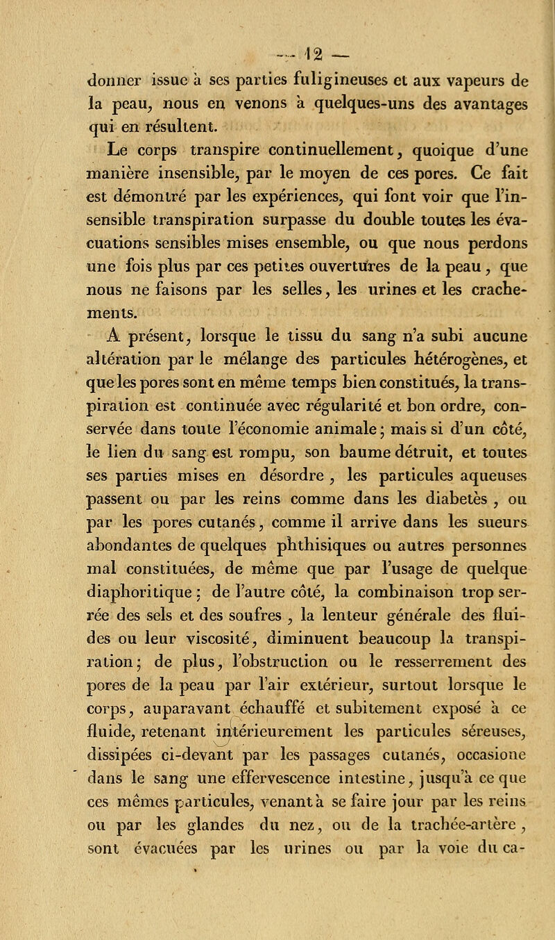 donner issue à ses parties fuligineuses et aux vapeurs de la peau, nous en venons a quelques-uns des avantages qui en résultent. Le corps transpire continuellement, quoique d'une manière insensible, par le moyen de ces pores. Ce fait est démontré par les expériences, qui font voir que l'in- sensible transpiration surpasse du double toutes les éva- cuations sensibles mises ensemble, ou que nous perdons une fois plus par ces petites ouvertures de la peau, que nous ne faisons par les selles, les urines et les crache- ments. A présent, lorsque le tissu du sang n'a subi aucune altération par le mélange des particules hétérogènes, et que les pores sont en même temps bien constitués, la trans- piration est continuée avec régularité et bon ordre, con- servée dans toute l'économie animale ; mais si d'un coté, le lien du sang est rompu, son baume détruit, et toutes ses parties mises en désordre , les particules aqueuses passent ou par les reins comme dans les diabètes , ou par les pores cutanés, comme il arrive dans les sueurs abondantes de quelques phthisiques ou autres personnes mal constituées, de même que par l'usage de quelque diaphoritique : de l'autre côté, la combinaison trop ser- rée des sels et des soufres , la lenteur générale des flui- des ou leur viscosité, diminuent beaucoup la transpi- ration; de plus, l'obstruction ou le resserrement des pores de la peau par l'air extérieur, surtout lorsque le corps, auparavant échauffé et subitement exposé à ce fluide, retenant intérieurement les particules séreuses, dissipées ci-devant par les passages cutanés, occasione dans le sang une effervescence intestine, jusqu'à ce que ces mêmes particules, venant a se faire jour par les reins ou par les glandes du nez, ou de la trachée-artère, sont évacuées par les urines ou par la voie du ca-