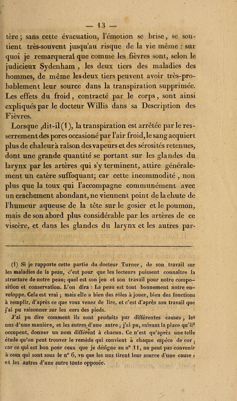 tère ; sans cette évacuation, l'émotion se brise, se sou- tient très-souvent jusqu'au risque de la vie même : sur quoi je remarquerai que comme les fièvres sont, selon le judicieux Sydenham , les deux tiers des maladies des hommes, de même les deux tiers peuvent avoir très-pro- bablement leur source dans la transpiration supprimée. Les effets du froid, contracté par le corps, sont ainsi expliqués par le docteur Willis dans sa Description des Fièvres. Lorsque ,dit-il(1 ), la transpiration est arrêtée parle res- serrement des pores occasioné par l'air froid,le sang acquiert plus de chaleur à raison des vapeurs et des sérosités retenues, dont une grande quantité se portant sur les glandes du larynx par les artères qui s'y terminent, attire générale- ment un catère suffoquant; car cette incommodité , non plus que la toux qui l'accompagne communément avec un crachement abondant, ne viennent point de la chute de l'humeur aqueuse de la tête sur le gosier et le poumon, mais de son abord plus considérable par les artères de ce viscère, et dans les glandes du larynx et les autres par- (1) Si je rapporte cette partie du docteur Turner, de son travail sur les maladies de la peau, c'est pour que les lecteurs puissent connaître la structure de notre peau; quel est son jeu et son travail pour notre compo- sition et conservation. L'on dira : La peau est tout bonnement notre en- veloppe. Cela est vrai ; mais elle a bien des rôles à jouer, bien des fonctions à remplir, d'après ce que vous venez de lire, et c'est d'après son travail que j'ai pu raisonner sur les cors des pieds. J'ai pu dire comment ils sont produits par différentes causes , les uns d'une manière, et les autres d'une autre ; j'ai pu, suivant la place qu'ils occupent, donner un nom différent à chacun. Ce n'est qu'après une telle étude qu'on peut trouver le remède qui convient à chaque espèce de cor . car ce qui est bon ponr ceux que je désigne au n 11, ne peut pas convenir à ceux qui sont sous le n° 6, vu que les uns tirent leur source d'une cause > et les autres d'une autre toute opposée.