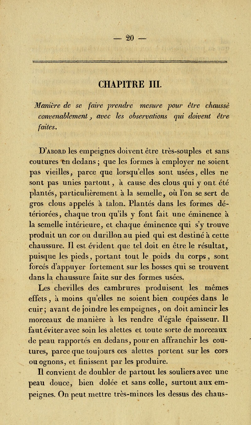 CHAPITRE III. Manière de se faire prendre mesure pour être chausse convenablement y avec les observations qui doivent être faites. D'abord les empeignes doivent être très-souples et sans coutures en dedans ; que les formes à employer ne soient pas vieilles, parce que lorsqu'elles sont usées, elles ne sont pas unies partout, k cause des clous qui y ont été plantés, particulièrement à la semelle, où l'on se sert de gros clous appelés à talon. Plantés dans les formes dé- tériorées, chaque trou qu'ils y font fait une éminence k la semelle intérieure, et chaque éminence qui s'y trouve produit un cor ou durillon au pied qui est destiné k cette chaussure. Il est évident que tel doit en être le résultat, puisque les pieds, portant tout le poids du corps, sont forcés d'appuyer fortement sur les bosses qui se trouvent dans la chaussure faite sur des formes usées. Les chevilles des cambrures produisent les mêmes effets, a moins qu'elles ne soient bien coupées dans le cuir; avant de joindre les empeignes, on doit amincir les morceaux de manière a les rendre d'égale épaisseur. Il faut éviter avec soin les alettes et toute sorte de morceaux de peau rapportés en dedans, pour en affranchir les cou- tures, parce que toujours ces alettes portent sur les cors ouognons, et finissent par les produire. Il convient de doubler de partout les souliers avec une peau douce, bien dolée et sans colle, surtout aux em- peignes. On peut mettre très-minces les dessus des chaus-