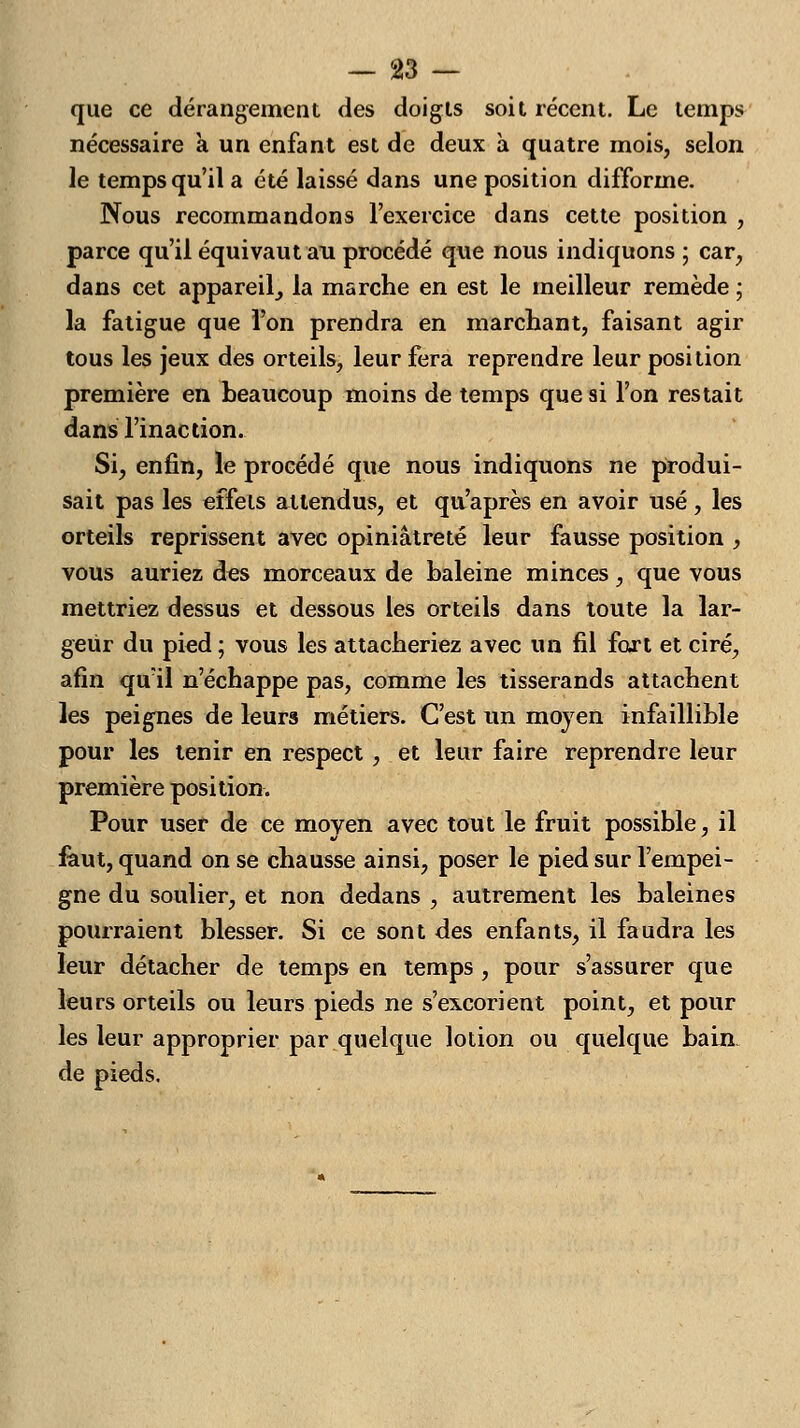que ce dérangement des doigts soit récent. Le temps nécessaire à un enfant est de deux à quatre mois, selon le temps qu'il a été laissé dans une position difforme. Nous recommandons l'exercice dans cette position , parce qu'il équivaut an procédé que nous indiquons ; car, dans cet appareil^ la marche en est le meilleur remède ; la fatigue que l'on prendra en marchant, faisant agir tous les jeux des orteils, leur fera reprendre leur position première en beaucoup moins de temps que si l'on restait dans l'inaction. Si, enfin, le procédé que nous indiquons ne produi- sait pas les effets attendus, et qu'après en avoir usé, les orteils reprissent avec opiniâtreté leur fausse position , vous auriez des morceaux de baleine minces, que vous mettriez dessus et dessous les orteils dans toute la lar- geur du pied ; vous les attacheriez avec un fil fart et ciré, afin quïl n'échappe pas, comme les tisserands attachent les peignes de leurs métiers. C'est un moyen infaillible pour les tenir en respect , et leur faire reprendre leur première position. Pour user de ce moven avec tout le fruit possible, il faut, quand on se chausse ainsi, poser le pied sur l'empei- gne du soulier, et non dedans , autrement les baleines pourraient blesser. Si ce sont des enfants, il faudra les leur détacher de temps en temps , pour s'assurer que leurs orteils ou leurs pieds ne s'excorient point, et pour les leur approprier par quelque lotion ou quelque bain de pieds.