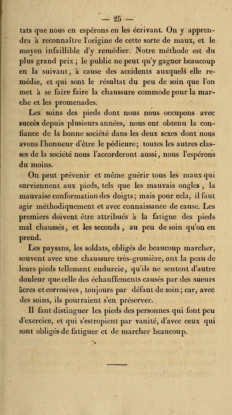 tats que nous en espérons en les écrivant. On y appren- dra à reconnaître l'origine de cette sorte de maux, et le moyen infaillible d'y remédier. Notre méthode est du plus grand prix ; le public ne peut qu'y gagner beaucoup en la suivant, à cause des accidents auxquels elle re- médie, et qui sont le résultat du peu de soin que l'on met à se faire faire la chaussure commode pour la mar- che et les promenades. Les soins des pieds dont nous nous occupons avec succès depuis plusieurs années, nous ont obtenu la con- fiance de la bonne société dans les deux sexes dont nous avons l'honneur d'être le pédicure; toutes les autres clas- ses de la société nous l'accorderont aussi, nous l'espérons du moins. On peut prévenir et même guérir tous les maux qui surviennent aux pieds, tels que les mauvais ongles , la mauvaise conformation des doigts; mais pour cela, il faut agir méthodiquement et avec connaissance de cause. Les premiers doivent être attribués à la fatigue des pieds mal chaussés, et les seconds, au peu de soin qu'on en prend. Les paysans, les soldats, obligés de beaucoup marcher, souvent avec une chaussure très-grossière, ont la peau de leurs pieds tellement endurcie, qu'ils ne sentent d'autre douleur que celle des échauffements causés par des sueurs acres et corrosives, toujours par défaut de soin ; car, avec des soins, ils pourraient s'en préserver. Il faut distinguer les pieds des personnes qui font peu d'exercice, et qui s'estropient par vanité, d'avec ceux qui sont obligés de fatiguer et de marcher beaucoup.