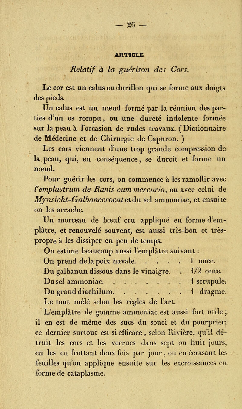 ARTICLE Relatif à la guérison des Cors. Le cor est un calus ou durillon qui se forme aux doigts des pieds. Un calus est un nœud formé par la réunion des par- ties d'un os rompu, ou une dureté indolente formée sur la peau a l'occasion de rudes travaux. (Dictionnaire de Médecine et de Chirurgie de Capuron. ) Les cors viennent d'une trop grande compression do la peau, qui, en conséquence, se durcit et forme un nœud. Pour guérir les cors, on commence a les ramollir avec Yemplastrum de Ranis cum mercuriOj ou avec celui de Mjnsicht-GaïbanecrocatQiàu sel ammoniac, et ensuite on les arrache. Un morceau de bœuf cru appliqué en forme d'em- plâtre, et renouvelé souvent, est aussi très-bon et très- propre à les dissiper en peu de temps. On estime beaucoup aussi l'emplâtre suivant : On prend delà poix navale. '. . . 1 once. Du galbanun dissous dans le vinaigre. . 1/2 once. Du sel ammoniac. ....... 1 scrupule. Du grand diachilum . 1 dragme. Le tout mêlé selon les règles de l'art. L'emplâtre de gomme ammoniac est aussi fort utile; il en est de même des sucs du souci et du pourprier; ce dernier surtout est si efficace, selon Rivière, qu'il dé- truit les cors et les verrues dans sept ou huit jours, en les en frottant deux fois par jour, ou eu écrasant les feuilles qu'on applique ensuite sur les excroissances en forme de cataplasme.