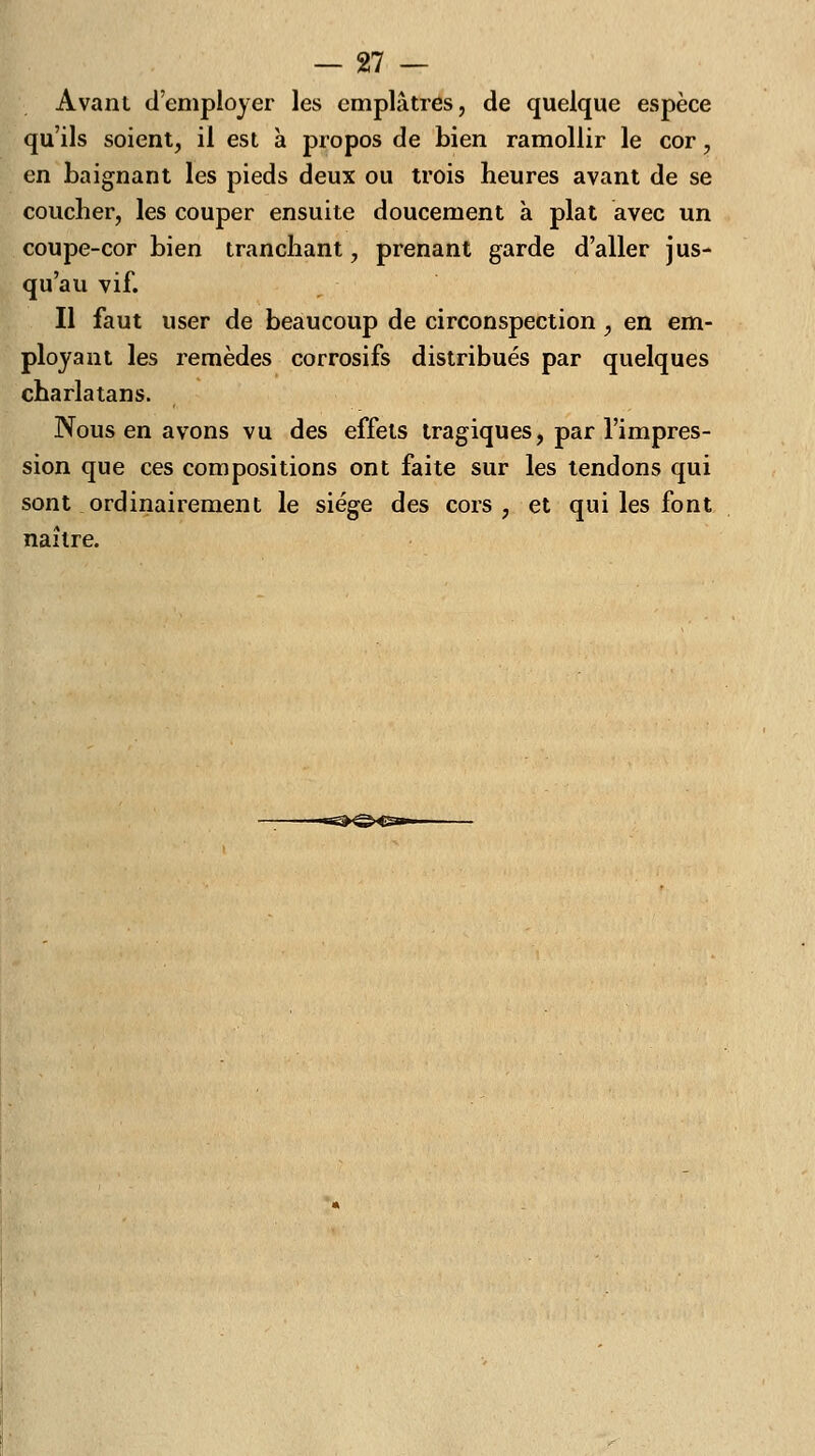 Avant d'employer les emplâtres, de quelque espèce qu'ils soient, il est à propos de bien ramollir le cor, en baignant les pieds deux ou trois heures avant de se coucher, les couper ensuite doucement à plat avec un coupe-cor bien tranchant, prenant garde d'aller jus- qu'au vif. Il faut user de beaucoup de circonspection, en em- ployant les remèdes corrosifs distribués par quelques charlatans. Nous en avons vu des effets tragiques, par l'impres- sion que ces compositions ont faite sur les tendons qui sont ordinairement le siège des cors, et qui les font naître.