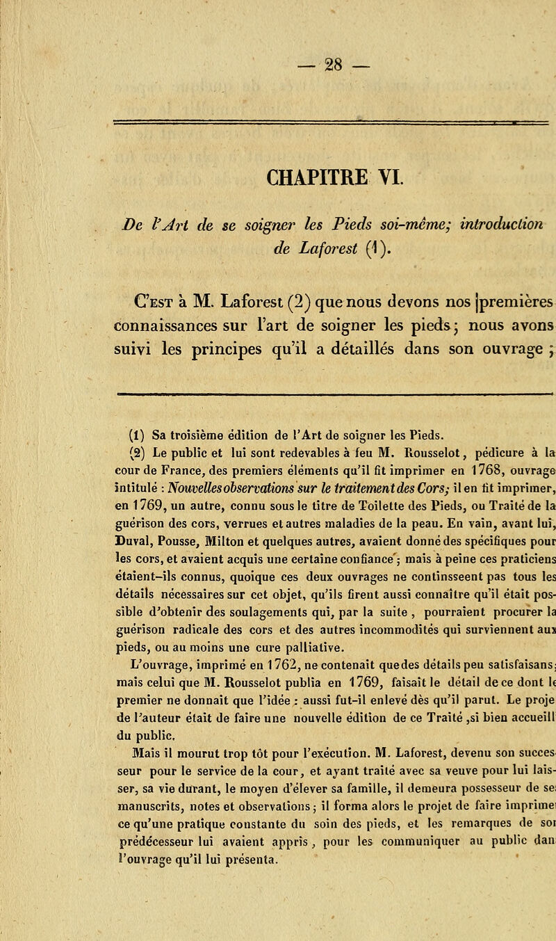 De l'Art de se soigner les Pieds soi-même; introduction de Laforest (1). C'est à M. Laforest (2) que nous devons nos jpremières connaissances sur l'art de soigner les pieds ■ nous avons suivi les principes qu'il a détaillés dans son ouvrage ; (1) Sa troisième édition de l'Art de soigner les Pieds. (2) Le public et lui sont redevables à feu M. Rousselot, pédicure à la cour de France, des premiers éléments qu'il fit imprimer en 1768, ouvrage intitulé : Nouvelles observations sur le traitement des Cor s ; il en fit imprimer, en 1769, un autre, connu sous le titre de Toilette des Pieds, ou Traité de la guérison des cors, verrues et autres maladies de la peau. En vain, avant lui, Duval, Pousse, Milton et quelques autres, avaient donné des spécifiques pour les cors, et avaient acquis une certaine confiance'; mais à peine ces praticiens étaient-ils connus, quoique ces deux ouvrages ne continsseent pas tous les détails nécessaires sur cet objet, qu'ils firent aussi connaître qu'il était pos- sible d'obtenir des soulagements qui, par la suite , pourraient procurer la guérison radicale des cors et des autres incommodités qui surviennent aus pieds, ou au moins une cure palliative. L'ouvrage, imprimé en 1762, ne contenait quedes détails peu salisfaisans: mais celui que M. Rousselot publia en 1769, faisait le détail de ce dont le premier ne donnait que l'idée : aussi fut-il enlevé dès qu'il parut. Le proje de l'auteur était de faire une nouvelle édition de ce Traité ,si bien accueill du public. Mais il mourut trop tôt pour l'exécution. M. Laforest, devenu son succès seur pour le service de la cour, et ayant traité avec sa veuve pour lui lais- ser, sa vie durant, le moyen d'élever sa famille, il demeura possesseur de se: manuscrits, notes et observations; il forma alors le projet de faire imprime' ce qu'une pratique constante du soin des pieds, et les remarques de soi prédécesseur lui avaient appris, pour les communiquer au public dan î'ouvrage qu'il lui présenta.