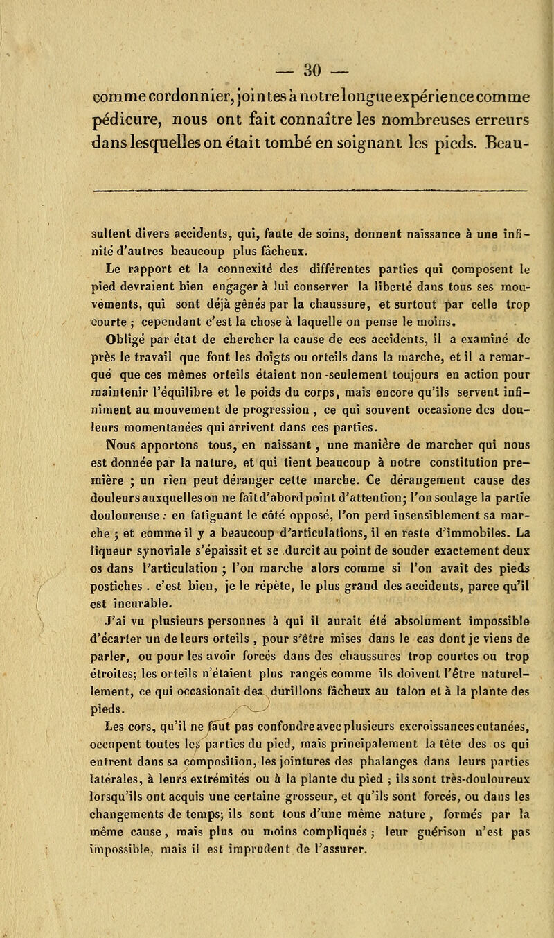 comme cordonnier, jointes à notre longue expérience comme pédicure, nous ont fait connaître les nombreuses erreurs dans lesquelles on était tombé en soignant les pieds. Beau- sultent divers accidents, qui, faute de soins, donnent naissance à une infi- nité d'autres beaucoup plus fâcheux. Le rapport et la connexité des différentes parties qui composent le pied devraient bien engager à lui conserver la liberté dans tous ses mou- vements, qui sont déjà gênés par la chaussure, et surtout par celle trop courte ; cependant c'est la chose à laquelle on pense le moins. Obligé par état de chercher la cause de ces accidents, il a examiné de près le travail que font les doigts ou orteils dans la marche, et il a remar- qué que ces mêmes orteils étaient non-seulement toujours en action pour maintenir l'équilibre et le poids du corps, maïs encore qu'ils servent infi- niment au mouvement de progression , ce qui souvent occasione des dou- leurs momentanées qui arrivent dans ces parties. Nous apportons tous, en naissant, une manière de marcher qui nous est donnée par la nature, et qui tient beaucoup à notre constitution pre- mière ; un rien peut déranger cette marche. Ce dérangement cause des douleurs auxquelles on ne faitd'abord point d'attention; l'onsoulage la partie douloureuse: en fatiguant le côté opposé, l'on perd insensiblement sa mar- che ; et comme il y a beaucoup d'articulations, il en reste d'immobiles. La liqueur synoviale s'épaissit et se durcit au point de souder exactement deux os dans l'articulation j l'on marche alors comme si l'on avait des pieds postiches . c'est bien, je le répète, le plus grand des accidents, parce qu'il est incurable. J'ai vu plusieurs personnes à qui il aurait été absolument impossible d'écarter un de leurs orteils , pour s'être mises dans le cas dont je viens de parler, ou pour les avoir forcés dans des chaussures trop courtes ou trop étroites; les orteils n'étaient plus rangés comme ils doivent l'être naturel- lement, ce qui occasionait des^ durillons fâcheux au talon et à la plante des pieds. y~^—/ Les cors, qu'il ne faut pas confondre avec plusieurs excroissances cutanées, occupent toutes les parties du pied, mais principalement la tête des os qui entrent dans sa composition, les jointures des phalanges dans leurs parties latérales, à leurs extrémités ou à la plante du pied ; ils sont très-douloureux lorsqu'ils ont acquis une certaine grosseur, et qu'ils sont forcés, ou dans les changements de temps; ils sont tous d'une même nature , formés par la même cause, mais plus ou moins compliqués; leur guérison n'est pas impossible, mais il est imprudent de l'assurer.