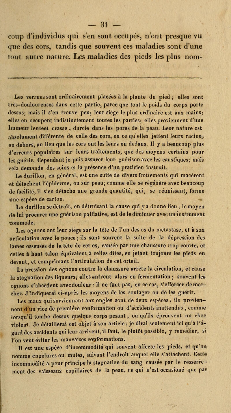 coup d'individus qui s'en sont occupés, n'ont presque vu que des cors, tandis que souvent ces maladies sont d'une tout autre nature. Les maladies des pieds les plus nom- Les verrues sont ordinairement placées à la plante du pied; elles sont très-douloureuses dans cette partie, parce que tout le poids du corps porte dessus; mais il s'en trouve peu; leur siège le plus ordinaire est aux mains; elles en occupent indistinctement toutes les parties; elles proviennent d'une humeur lenleet crasse , durcie dans les pores de la peau. Leur nature est absolument différente de celle des cors, en ce qu'elles jettent leurs racines en dehors, au lieu que les cors ont les leurs en dedans. II y a beaucoup plus d'erreurs populaires sur leurs traitements, que des moyens certains pour les guérir. Cependant je puis assurer leur guérison avec les caustiques; mais cela demande des soins et la présence d'un praticien instruit. Le durillon, en général, est une suite de divers frottements qui macèrent et détachent l'épiderme, ou sur peau; comme elle se régénère avec beaucoup de facilité, il s'en détache une grande quantité, qui, se réunissant, forme une espèce de carton. •* Le durillon se détruit, en détruisant la cause qui y a donné lieu ; le moyen de lui procurer une guérison palliative, est de le diminuer avec un instrument commode. Les ognons ont leur siège sur la tête de l'un des os du métastase, et à son articulation avec le pouce; ils sont souvent la suite de la dépression des lames osseuses de la tête de cet os, causée par une chaussure trop courte, et celles à haut talon équivalent à celles dites, en jetant toujours les pieds en devant, et comprimant l'articulation de cet orteil. La pression des ognons contre la chaussure arrête la circulation, et cause la stagnation des liqueurs; elles entrent alors en fermentation ; souvent les ornons s'abcèdent avecdouleur : il ne faut pas, en ce cas, s'efforcer démar- cher. J'indiquerai ci-après les moyens de les soulager ou de les guérir. Les maux qui surviennent aux ongles sont de deux espèces ; ils provien- nent d'un vice de première conformation ou d'accidents inattendus , comme lorsqu'il tombe dessus quelque corps pesant, ou qu'ils éprouvent un choc ■riolem. Je détaillerai cet objet à son article; je dirai seulement ici qu'à l'é- gard des accidents qui leur arrivent, il faut, le plutôt possible, y remédier, si l'on veut éviter les mauvaises conformations. Il est une espèce d'incommodité qui souvent affecte les pieds, et qu'on nomme engelures ou mules, suivant l'endroit auquel elle s'attachent. Cette incommodité a pour principe la stagnation du sang causée par le resserre- ment des vaisseaux capillaires de la peau, ce qui n'est occasioné que par