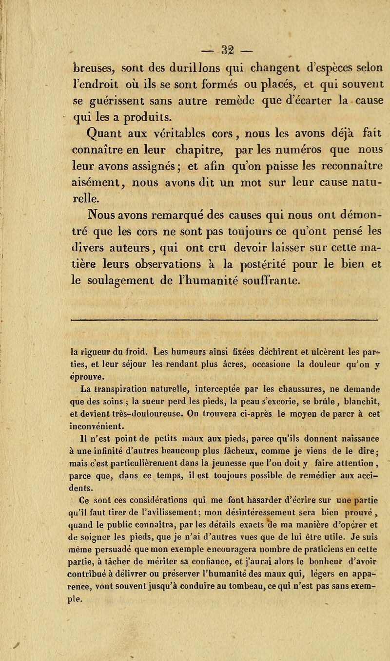 breuses, sont des durillons qui changent d'espèces selon l'endroit où ils se sont formés ou placés, et qui souvent se guérissent sans autre remède que d'écarter la cause qui les a produits. Quant aux véritables cors, nous les avons déjà fait connaître en leur chapitre, par les numéros que nous leur avons assignés ; et afin qu'on paisse les reconnaître aisément, nous avons dit un mot sur leur cause natu- relle. Nous avons remarqué des causes qui nous ont démon- tré que les cors ne sont pas toujours ce qu'ont pensé les divers auteurs, qui ont cru devoir laisser sur cette ma- tière leurs observations a la postérité pour le bien et le soulagement de l'humanité souffrante. la rigueur du froid. Les humeurs ainsi fixées déchirent et ulcèrent les par^ ties, et leur séjour les rendant plus acres, occasione la douleur qu'on y éprouve. La transpiration naturelle, interceptée par les chaussures, ne demande que des soins ; la sueur perd les pieds, la peau s'excorie, se brûle, blanchit, et devient très-douloureuse. On trouvera ci-après le moyen de parer à cet inconvénient. Il n'est point de petits maux aux pieds, parce qu'ils donnent naissance à une infinité d'autres beaucoup plus fâcheux, comme je viens de le dire- mais c'est particulièrement dans la jeunesse que l'on doit y faire attention , parce que, dans ce temps, il est toujours possible de remédier aux acci- dents. Ce sont ces considérations qui me font hasarder d'écrire sur une partie qu'il faut tirer de l'avilissement; mon désintéressement sera bien prouvé, quand le public connaîtra, par les détails exacts *de ma manière d'opçrer et de soigner les pieds, que je n'ai d'autres vues que de lui être utile. Je suis même persuadé que mon exemple encouragera nombre de praticiens en cette partie, à tâcher de mériter sa confiance, et j'aurai alors le bonheur d'avoir contribué à délivrer ou préserver l'humanité des maux qui, légers en appa- rence, vont souvent jusqu'à conduire au tombeau, ce qui n'est pas sans exem- ple.