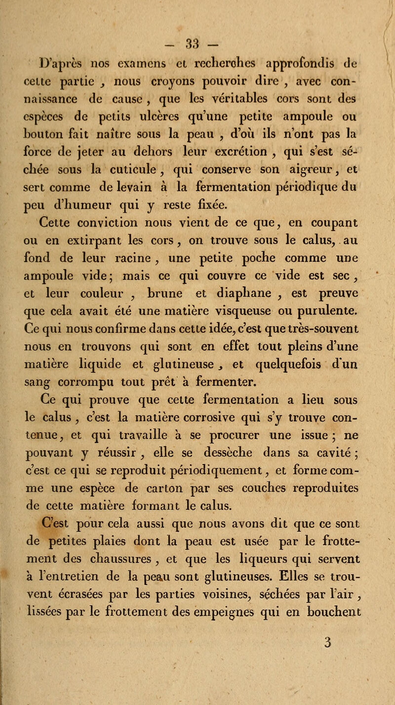 D'après nos examens el recherohes approfondis de celte partie , nous croyons pouvoir dire , avec con- naissance de cause , que les véritables cors sont des espèces de petits ulcères qu'une petite ampoule ou bouton fait naître sous la peau , d'où ils n'ont pas la force de jeter au dehors leur excrétion , qui s'est sé- chée sous la cuticule, qui conserve son aigreur, et sert comme de levain à la fermentation périodique du peu d'humeur qui y reste fixée. Cette conviction nous vient de ce que, en coupant ou en extirpant les cors, on trouve sous le calus, au fond de leur racine , une petite poche comme une ampoule vide; mais ce qui couvre ce vide est sec, et leur couleur , brune et diaphane , est preuve que cela avait été une matière visqueuse ou purulente. Ce qui nous confirme dans cette idée, c'est que très-souvent nous en trouvons qui sont en effet tout pleins d'une matière liquide et glutineuse, et quelquefois d'un sang corrompu tout prêt à fermenter. Ce qui prouve que cette fermentation a lieu sous le calus , c'est la matière corrosive qui s'y trouve con- tenue, et qui travaille a se procurer une issue ; ne pouvant y réussir , elle se dessèche dans sa cavité ; c'est ce qui se reproduit périodiquement, et forme com- me une espèce de carton par ses couches reproduites de cette matière formant le calus. C'est pour cela aussi que nous avons dit que ce sont de petites plaies dont la peau est usée par le frotte- ment des chaussures , et que les liqueurs qui servent à l'entretien de la peau sont glutineuses. Elles se trou- vent écrasées par les parties voisines, séchées par l'air, lissées par le frottement des empeignes qui en bouchent