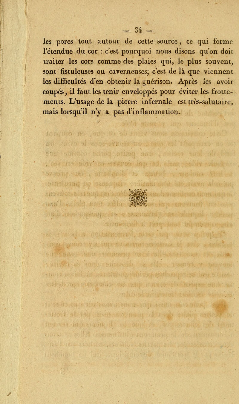 les pores tout autour de cette source, ce qui forme l'étendue du cor : c'est pourquoi nous disons qu'on doit traiter les cors comme des plaies qui, le plus souvent, sont fistuleuses ou caverneuses; c'est de là que viennent les difficultés d'en obtenir la guérison. Après les avoir coupés, il faut les tenir enveloppés pour éviter les frotte- ments. L'usage de la pierre infernale est très-salutaire., mais lorsqu'il n'y a pas d'inflammation.