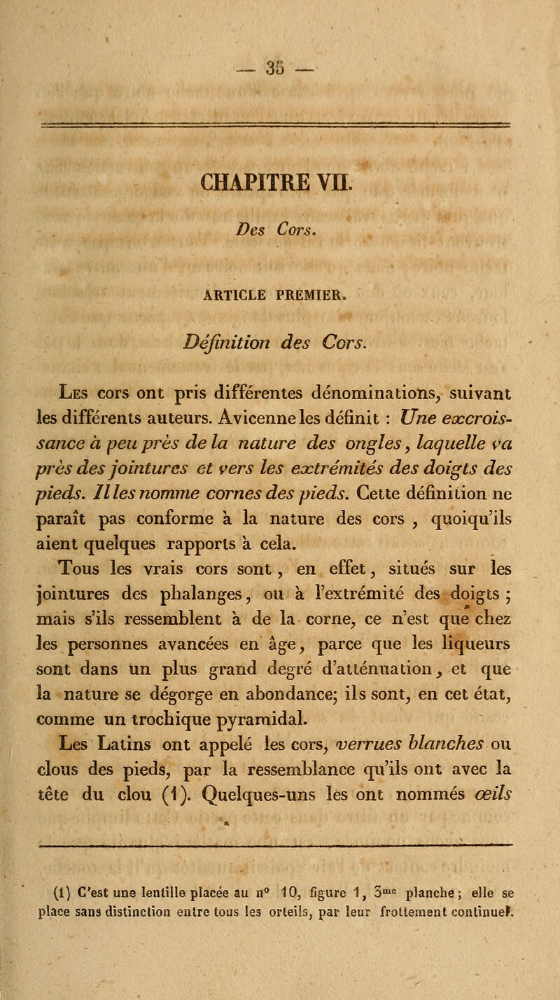 — 33 — CHAPITRE VIL Des Cors. ARTICLE PREMIER. Définition des Cors. Les cors ont pris différentes dénominations, suivant les différents auteurs. Avicenneles définit : Une excrois- sance à peu près de la nature des ongles, laquelle va près des jointures et vers les extrémités des doigts des pieds, llles nomme cornes des pieds. Cette définition ne paraît pas conforme a la nature des cors , quoiqu'ils aient quelques rapports à cela. Tous les vrais cors sont, en effet, situés sur les jointures des phalanges, ou à l'extrémité des doigts ; mais s'ils ressemblent à de la corne, ce n'est que chez les personnes avancées en âge, parce que les liqueurs sont dans un plus grand degré d'atténuation, et que la nature se dégorge en abondance; ils sont, en cet état, comme un trochique pyramidal. Les Latins ont appelé les cors, verrues blanches ou clous des pieds, par la ressemblance qu'ils ont avec la tête du clou (1). Quelques-uns les ont nommés œils (1) C'est une lentille placée au n° 10, figure 1, 3me planche; elle se place sans distinction entre tous les orteils, par leur frottement continuel.