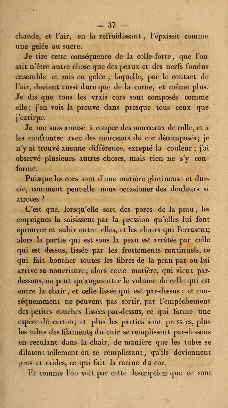 chaude, et l'air, en la refroidissant, l'cpaissit comme une gelée au sucre. Je lire cette conséquence de la colle-forte, que l'on sait n'être autre chose que des peaux et des nerfs fondus ensemble et mis en gelée , laquelle, par le contact de l'air, devient aussi dure que de la corne, et même plus. Je dis que tous les vrais cors sont composés comme elle; j'en vois la preuve dans presque tous ceux que j'extirpe. Je me suis amusé a couper des morceaux de colle, et à les confronter avec des morceaux de cor décomposés; je n'y ai trouvé aucune différence, excepté la couleur ; j'ai observé plusieurs autres choses, mais rien ne s'y con- forme. Puisque les cors sont d'une matière glutineuse et dur- cie, comment peut-elle nous occasioner des douleurs si atroces ? C'est que, lorsqu'elle sort des pores de la peau, les empeignes la saisissent par la pression qu'elles lui font éprouver et subir entre elles, et les chairs qui l'écrasent; alors la partie qui est sous la peau est arrêtée par celle qui est dessus, lissée par les frottements continuels, ce qui fait boucher toutes les fibres de la peau par où lui arrive sa nourriture; alors cette matière, qui vient par- dessous, ne peut qu'augmenter le volume de celle qui est entre la chair, et celle lissée qui est par-dessus ; et con- séquemment ne peuvent pas sortir, par l'empêchement des petites couches lissées par-dessus, ce qui forme une espèce de carton; et plus les parties sont pressées, plus les tubes des filaments du cuir se remplissent par-dessous en reculant dans la chair, de manière que les tubes se. dilatent tellement en se remplissant, qu'ils deviennent gros et raides, ce qui fait la racine du cor. Et comme l'on voit par cette description que ce sont