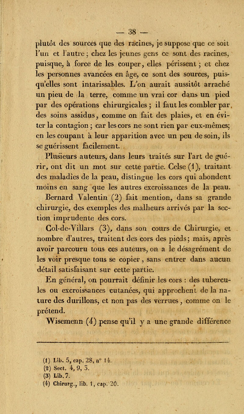 plutôt des sources que des racines, je suppose que ce soit Fun et l'autre ; chez les jeunes gens ce sont des racines, puisque, a force de les couper, elles périssent ; et chez les personnes avancées en âge, ce sont des sources, puis- qu'elles sont intarissables. I/on aurait aussitôt arraché un pieu de la terre, comme un vrai cor dans un pied par des opérations chirurgicales ; il faut les combler par, des soins assidus, comme on fait des plaies, et en évi- ter la contagion ; car les cors ne sont rien par eux-mêmes; en les coupant à leur apparition avec un peu de soin, ils se guérissent facilement. Plusieurs auteurs, dans leurs traités sur l'art de gué- rir, ont dit un mot sur cette partie. Celse (1), traitant des maladies de la peau, distingue les cors qui abondent moins en sang que les autres excroissances de la peau. Bernard Valentin (2) fait mention, dans sa grande chirurgie, des exemples des malheurs arrivés par la sec- tion imprudente des cors. Col-de-Villars (3), dans son cours de Chirurgie, et nombre d'autres, traitent des cors des pieds; mais, après avoir parcouru tous ces auteurs, on a le désagrément de les voir presque tous se copier, sans entrer dans aucun détail satisfaisant sur cette partie. En général, on pourrait définir les cors : des tubercu- les ou excroissances cutanées, qui approchent de la na- ture des durillons, et non pas des verrues, comme on le prétend. Wisemenn (4) pense qu'il y a une grande différence (1) Lib. 5, cap. 28, n° 14. (2) Sect. 4, 9, 5. (3) Lib. 7. (4) Chirurg.. lib. 1, cap. 20.