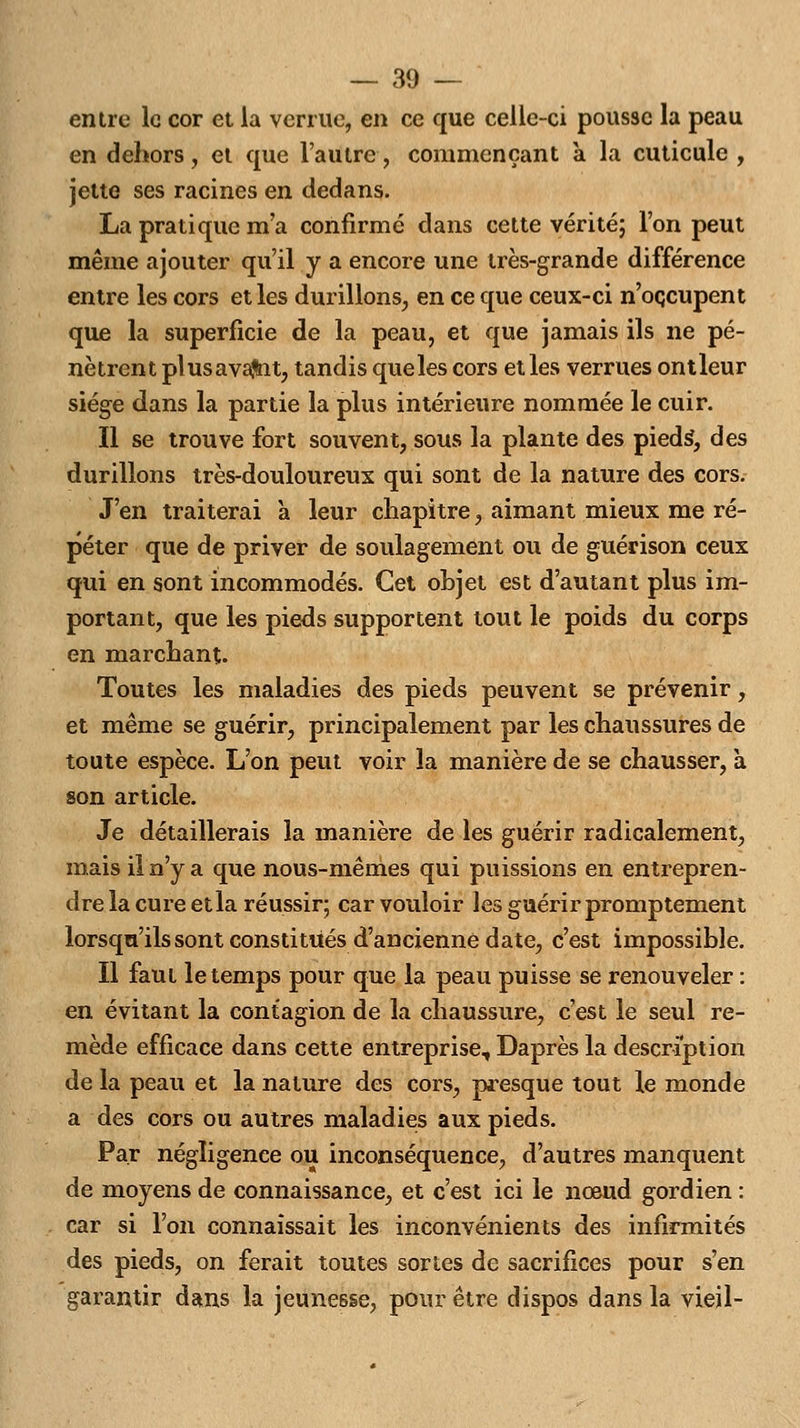 entre le cor et la venue, en ce que celle-ci pousse la peau en dehors, et que l'autre, commençant à la cuticule , jette ses racines en dedans. La pratique m'a confirmé dans cette vérité; l'on peut même ajouter qu'il y a encore une très-grande différence entre les cors et les durillons, en ce que ceux-ci n'occupent que la superficie de la peau, et que jamais ils ne pé- nètrent plusavaflnt, tandis que les cors et les verrues ontleur siège dans la partie la plus intérieure nommée le cuir. Il se trouve fort souvent, sous la plante des pieds, des durillons très-douloureux qui sont de la nature des cors. J'en traiterai à leur chapitre, aimant mieux me ré- péter que de priver de soulagement ou de guérison ceux qui en sont incommodés. Cet objet est d'autant plus im- portant, que les pieds supportent tout le poids du corps en marchant. Toutes les maladies des pieds peuvent se prévenir, et même se guérir, principalement par les chaussures de toute espèce. L'on peut voir la manière de se chausser, à son article. Je détaillerais la manière de les guérir radicalement, mais il n'y a que nous-mêmes qui puissions en entrepren- dre la cure etla réussir; car vouloir les guérir promptement lorsqu'ils sont constitués d'ancienne date, c'est impossible. Il faut le temps pour que la peau puisse se renouveler : en évitant la contagion de la chaussure, c'est le seul re- mède efficace dans cette entreprise, Daprès la description de la peau et la nature des cors, presque tout le monde a des cors ou autres maladies aux pieds. Par négligence ou inconséquence, d'autres manquent de moyens de connaissance, et c'est ici le nœud gordien : car si l'on connaissait les inconvénients des infirmités des pieds, on ferait toutes sortes de sacrifices pour s'en garantir dans la jeunesse, pour être dispos dans la vieil-