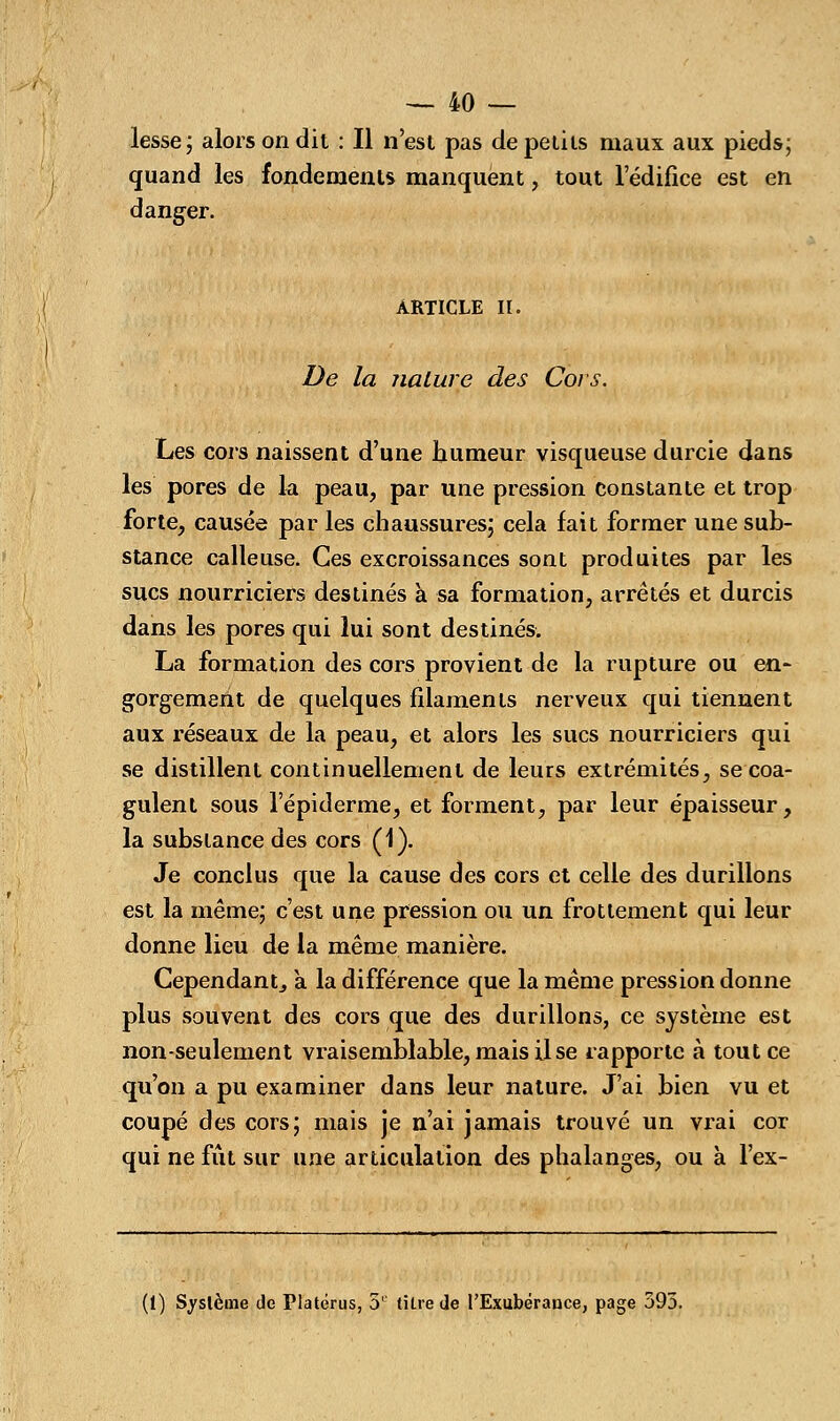 lesse; alors on dit : Il n'est pas de petits maux aux pieds; quand les fondements manquent, tout ledifice est en danger. ARTICLE II. De la nature des Cors. Les cors naissent d'une humeur visqueuse durcie dans les pores de la peau, par une pression constante et trop forte, causée par les chaussures; cela fait former une sub- stance calleuse. Ces excroissances sont produites par les sucs nourriciers destinés à sa formation, arrêtés et durcis dans les pores qui lui sont destinés. La formation des cors provient de la rupture ou en- gorgemeht de quelques filaments nerveux qui tiennent aux réseaux de la peau, et alors les sucs nourriciers qui se distillent continuellement de leurs extrémités, se coa- gulent sous l'épiderme, et forment, par leur épaisseur, la substance des cors (1). Je conclus que la cause des cors et celle des durillons est la même; c'est une pression ou un frottement qui leur donne lieu de la même manière. Cependant^ a la différence que la même pression donne plus souvent des cors que des durillons, ce système est non-seulement vraisemblable, mais il se rapporte à tout ce qu'on a pu examiner dans leur nature. J'ai bien vu et coupé des cors; mais je n'ai jamais trouvé un vrai cor qui ne fût sur une articulation des phalanges, ou à l'ex-