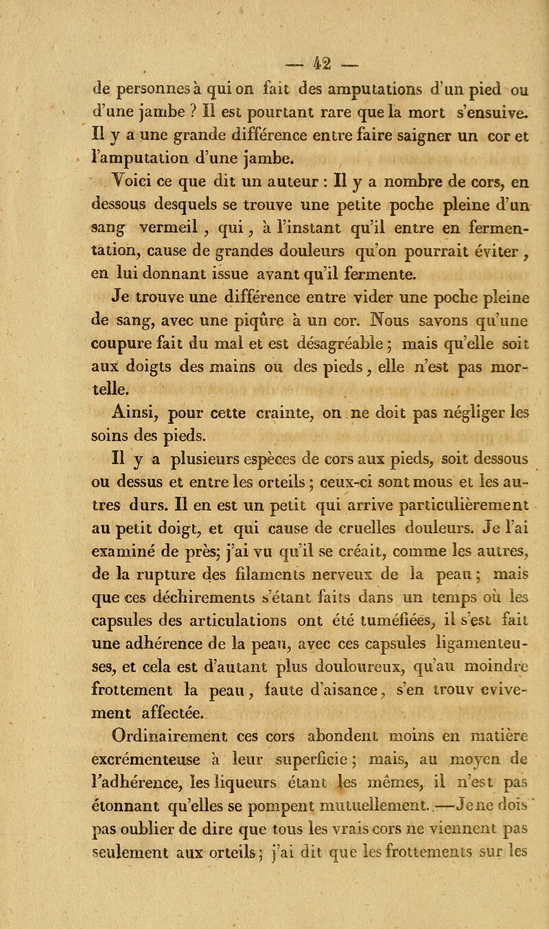 de personnes à qui on fait des amputations d'un pied ou d'une jambe ? Il est pourtant rare que la mort s'ensuive. Il y a une grande différence entre faire saigner un cor et l'amputation d'une jambe. Voici ce que dit un auteur : Il y a nombre de cors, en dessous desquels se trouve une petite poche pleine d'un sang vermeil , qui, à l'instant qu'il entre en fermen- tation, cause de grandes douleurs qu'on pourrait éviter , en lui donnant issue avant qu'il fermente. Je trouve une différence entre vider une poche pleine de sang, avec une piqûre à un cor. Nous savons qu'une coupure fait du mal et est désagréable ; mais qu'elle soit aux doigts des mains ou des pieds, elle n'est pas mor- telle. Ainsi, pour cette crainte, on ne doit pas négliger les soins des pieds. Il y a plusieurs espèces de cors aux pieds, soit dessous ou dessus et entre les orteils ; ceux-ci sont mous et les au- tres durs. Il en est un petit qui arrive particulièrement au petit doigt, et qui cause de cruelles douleurs. Je l'ai examiné de près; j'ai vu qu'il se créait, comme les autres, de la rupture des filaments nerveux de la peau ; mais que ces déchirements s'étant faits dans un temps où les capsules des articulations ont été tuméfiées, il s'est fait une adhérence de la peau, avec ces capsules ligamenteu- ses, et cela est d'autant plus douloureux, qu'au moindre frottement la peau, faute d'aisance, s'en trouv evive- ment affectée. Ordinairement ces cors abondent moins en matière excrémenteuse a leur superficie ; mais, au moyen de l'adhérence, les liqueurs étant les mêmes, il n'est pas étonnant qu'elles se pompent mutuellement..—Jene dois ' pas oublier de dire que tous les vrais cors ne viennent pas seulement aux orteils; j'ai dit que les frottements sur les