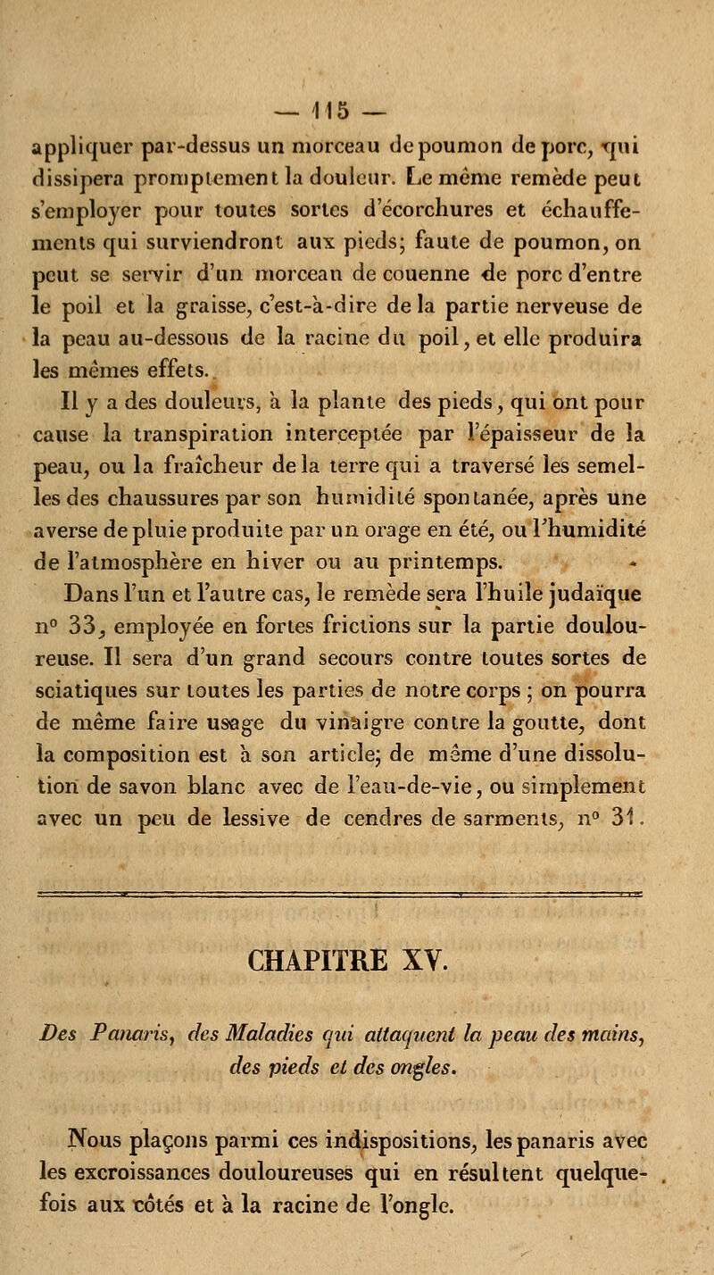 appliquer par-dessus un morceau de poumon de porc, rpii dissipera promptemcnt la douleur. Le même remède peut s'employer pour toutes sortes d'écorchures et échauffe- nicnts qui surviendront aux pieds; faute de poumon, on peut se servir d'un morceau de couenne de porc d'entre le poil et la graisse, c'est-à-dire delà partie nerveuse de la peau au-dessous de la racine du poil, et elle produira les mêmes effets. Il y a des douleurs, à la plante des pieds, qui ont pour cause la transpiration interceptée par l'épaisseur de la peau, ou la fraîcheur delà terre qui a traversé les semel- les des chaussures par son humidité spontanée, après une averse de pluie produite par un orage en été, ou l'humidité de l'atmosphère en hiver ou au printemps. Dans l'un et l'autre cas, le remède sera l'huile judaïque n° 33 ^ employée en fortes frictions sur la partie doulou- reuse. Il sera d'un grand secours contre toutes sortes de sciatiques sur toutes les parties de notre corps ; on pourra de même faire usage du vinaigre contre la goutte, dont la composition est à son article; de même d'une dissolu- tion de savon blanc avec de l'eau-de-vie, ou simplement avec un peu de lessive de cendres de sarments, n° 31. CHAPITRE XV. Des Panaris, des Maladies qiri attaquent la peau des mains, des pieds et des ongles. Nous plaçons parmi ces indispositions, les panaris avec les excroissances douloureuses qui en résultent quelque- fois aux côtés et à la racine de l'ongle.
