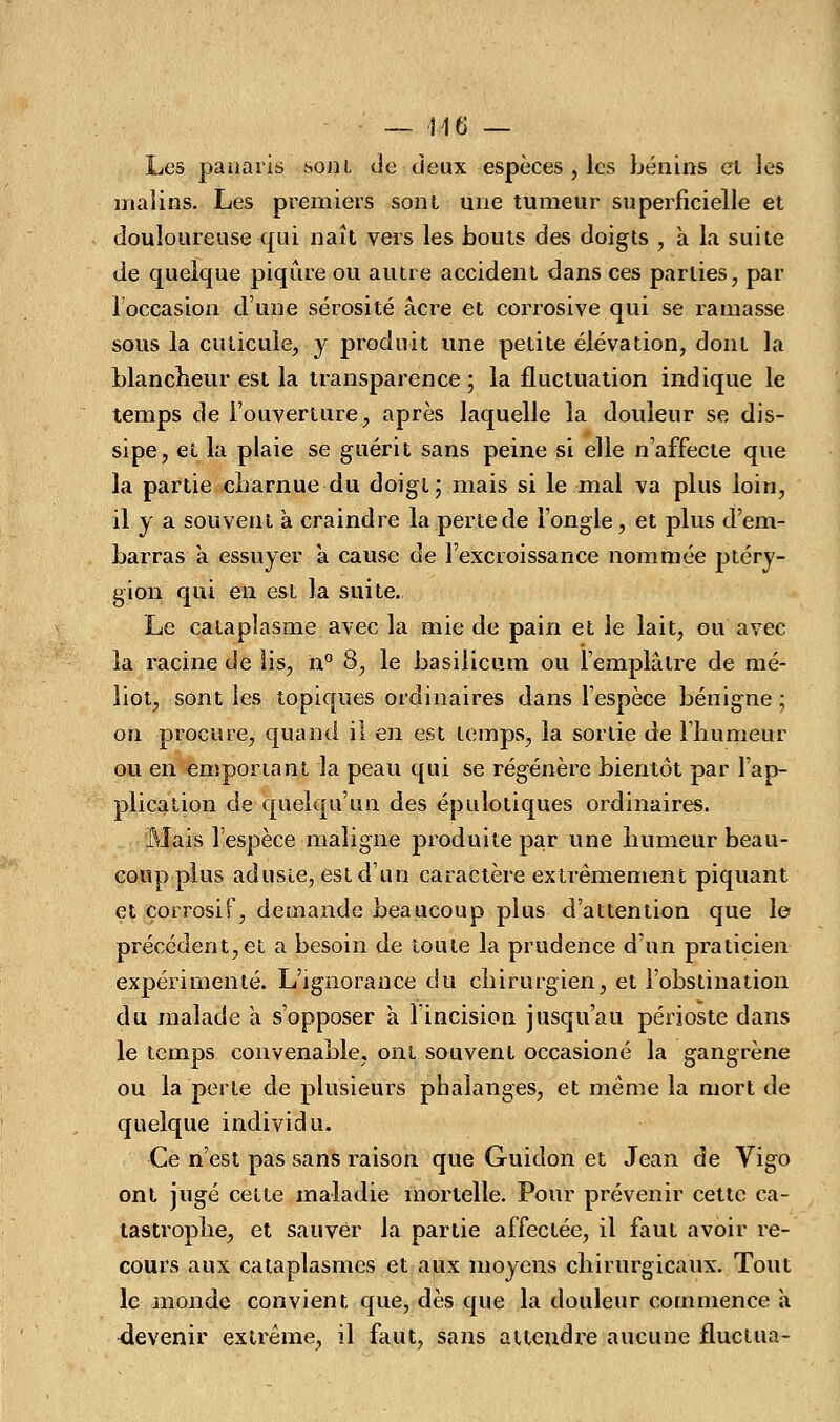 — 416 — Les panaris sont de deux espèces , les bénins et les malins. Les premiers sont une tumeur superficielle et douloureuse qui naît vers les bouts des doigts , à la suite de quelque piqûre ou autre accident dans ces parties, par 1 occasion d'une sérosité acre et corrosive qui se ramasse sous la cuticule, y produit une petite élévation, dont la blancheur est la transparence ; la fluctuation indique le temps de l'ouverture, après laquelle la douleur se dis- sipe, et la plaie se guérit sans peine si elle n'affecte que la partie charnue du doigt; mais si le mal va plus loin, il y a souvent à craindre la perte de l'ongle, et plus d'em- barras à essuyer à cause de l'excroissance nommée ptéry- gion qui en est la suite., Le cataplasme avec la mie de pain et le lait, ou avec la racine de lis, n° 8, le basilicum ou l'emplâtre de mé- liot, sont les topiques ordinaires dans l'espèce bénigne ; on procure, quand il en est temps, la sortie de l'humeur ou en emponant la peau qui se régénère bientôt par l'ap- plication de quelqu'un des épulotiques ordinaires. Mais l'espèce maligne produite par une humeur beau- coup plus adusie, est d'un caractère extrêmement piquant et corrosif, demande beaucoup plus d'attention que le précédent,et a besoin de toute la prudence d'un praticien expérimenté. L'ignorance du chirurgien, et l'obstination du malade à s'opposer à l'incision jusqu'au périoste dans le temps convenable, ont souvent occasioné la gangrène ou la perle de plusieurs phalanges, et même la mort de quelque individu. Ce n'est pas sans raison que Guidon et Jean de Vigo ont jugé cette maladie mortelle. Pour prévenir cette ca- tastrophe, et sauver la partie affectée, il faut avoir re- cours aux cataplasmes et aux moyens chirurgicaux. Tout le monde convient que, dès que la douleur commence à devenir extrême, il faut, sans attendre aucune fluctua-