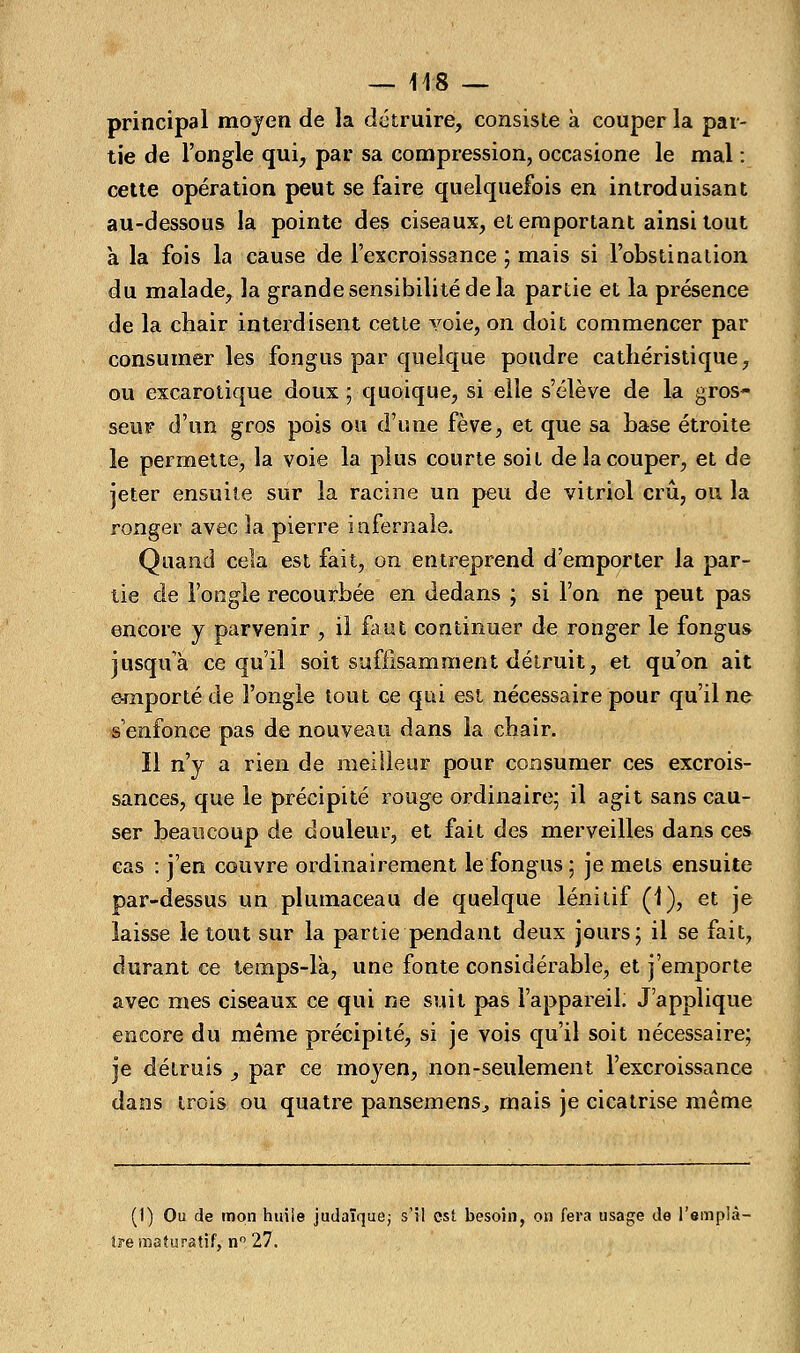 principal moyen de la détruire, consiste à couper la par- tie de l'ongle qui, par sa compression, occasione le mal : cette opération peut se faire quelquefois en introduisant au-dessous la pointe des ciseaux, et emportant ainsi tout a la fois la cause de l'excroissance ; mais si l'obstination du malade, la grande sensibilité de la partie et la présence de la chair interdisent cette voie, on doit commencer par consumer les fongus par quelque poudre cathéristique, ou excarotique doux ; quoique, si elle s'élève de la gros- seur d'un gros pois ou d'une fève, et que sa base étroite le permette, la voie la plus courte soit de la couper, et de jeter ensuite sur la racine un peu de vitriol crû, ou la ronger avec la pierre infernale. Quand cela est fait, on entreprend d'emporter la par- tie de l'ongle recourbée en dedans ; si l'on ne peut pas encore y parvenir , il faut continuer de ronger le fongus jusqu'à ce qu'il soit suffisamment détruit, et qu'on ait e-mporté de l'ongle tout ce qui est nécessaire pour qu'il ne s'enfonce pas de nouveau dans la chair. Il n'y a rien de meilleur pour consumer ces excrois- sances, que le précipité rouge ordinaire; il agit sans cau- ser beaucoup de douleur, et fait des merveilles dans ces cas : j'en couvre ordinairement le fongus ; je mets ensuite par-dessus un plumaceau de quelque lénitif (1), et je laisse le tout sur la partie pendant deux jours; il se fait, durant ce temps-là, une fonte considérable, et j'emporte avec mes ciseaux ce qui ne suit pas l'appareil. J'applique encore du même précipité, si je vois qu'il soit nécessaire; je détruis , par ce moyen, non-seulement l'excroissance dans trois ou quatre pansemens^ mais je cicatrise même (1) Ou de mon huile judaïque; s'il est besoin, on fera usage de l'emplâ- tre mafuratif, n° 27.