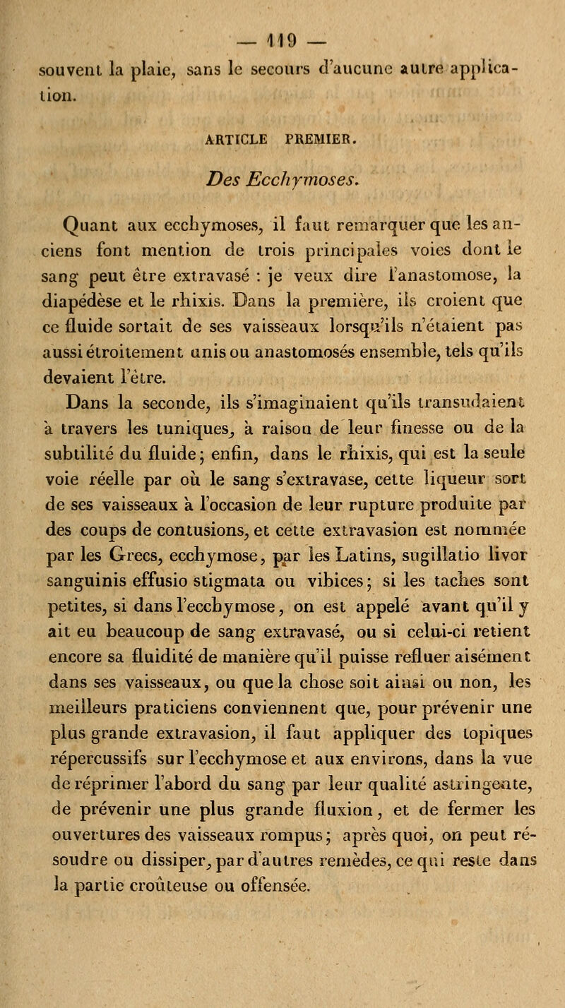 souvent la plaie, sans le secours d'aucune autre applica- tion. ARTICLE PREMIER. Des Ecchymoses. Quant aux ecchymoses, il faut remarquer que les an- ciens font mention de trois principales voies dont le sang peut être extra vase : je veux dire i'anastomose, la diapédèse et le rhixis. Dans la première, ils croient que ce fluide sortait de ses vaisseaux lorsqu'ils n'étaient pas aussi étroitement unis ou anastomosés ensemble, tels qu'ils devaient l'être. Dans la seconde, ils s'imaginaient qu'ils transitaient à travers les tuniques^ à raison de leur finesse ou de la subtilité du fluide; enfin, dans le rhixis, qui est la seule voie réelle par où le sang s'cxtravase, cette liqueur sort de ses vaisseaux à l'occasion de leur rupture produite par des coups de contusions, et cette extravasion est nommée par les Grecs, ecchymose, par les Latins, sugillatio livor sanguinis effusio stigmata ou vibices ; si les taches sont petites, si dans l'ecchymose, on est appelé avant qu'il y ait eu beaucoup de sang extravasé, ou si celni-ci retient encore sa fluidité de manière qu'il puisse refluer aisément dans ses vaisseaux, ou que la chose soit ainsi ou non, les meilleurs praticiens conviennent que, pour prévenir une plus grande extravasion, il faut appliquer des topiques répercussifs sur l'ecchymose et aux environs, dans la vue de réprimer l'abord du sang par leur qualité astringente, de prévenir une plus grande fluxion, et de fermer les ouvertures des vaisseaux rompus; après quoi, on peut ré- soudre ou dissiper, par d'autres remèdes, ce qui reste dans la partie croûteuse ou offensée.